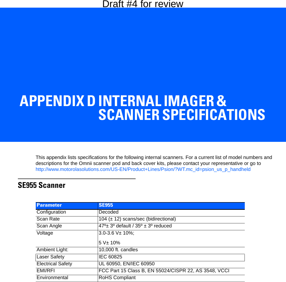 APPENDIX D INTERNAL IMAGER &amp; SCANNER SPECIFICATIONSDInternal Imager &amp; Scanner SpecificationsThis appendix lists specifications for the following internal scanners. For a current list of model numbers and descriptions for the Omnii scanner pod and back cover kits, please contact your representative or go to http://www.motorolasolutions.com/US-EN/Product+Lines/Psion/?WT.mc_id=psion_us_p_handheldSE955 ScannerParameter SE955Configuration DecodedScan Rate 104 (± 12) scans/sec (bidirectional)Scan Angle 47º± 3º default / 35º ± 3º reducedVoltage 3.0-3.6 V± 10%;5 V± 10%Ambient Light: 10,000 ft. candlesLaser Safety IEC 60825Electrical Safety UL 60950, EN/IEC 60950EMI/RFI FCC Part 15 Class B, EN 55024/CISPR 22, AS 3548, VCCIEnvironmental RoHS CompliantDraft #4 for review