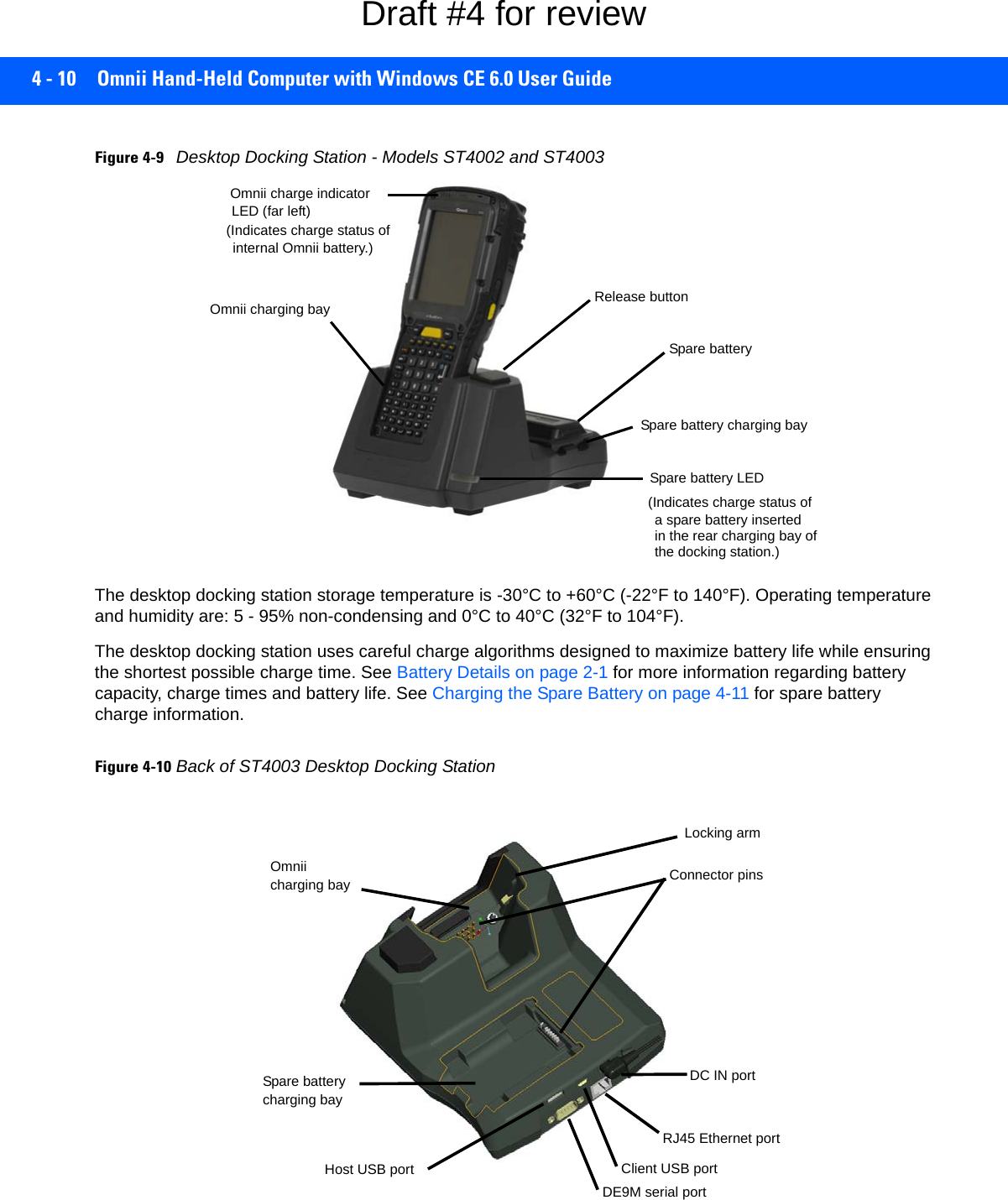 4 - 10 Omnii Hand-Held Computer with Windows CE 6.0 User GuideFigure 4-9Desktop Docking Station - Models ST4002 and ST4003The desktop docking station storage temperature is -30°C to +60°C (-22°F to 140°F). Operating temperature and humidity are: 5 - 95% non-condensing and 0°C to 40°C (32°F to 104°F).The desktop docking station uses careful charge algorithms designed to maximize battery life while ensuring the shortest possible charge time. See Battery Details on page 2-1 for more information regarding battery capacity, charge times and battery life. See Charging the Spare Battery on page 4-11 for spare battery charge information.Figure 4-10Back of ST4003 Desktop Docking StationOmnii charging baySpare battery LED(Indicates charge status ofa spare battery insertedin the rear charging bay of the docking station.)Release buttonSpare batterySpare battery charging bayOmnii charge indicatorLED (far left)(Indicates charge status ofinternal Omnii battery.)charging bayDC IN portSpare batteryHost USB port Client USB portRJ45 Ethernet portDE9M serial portConnector pinsLocking armcharging bayOmniiDraft #4 for review