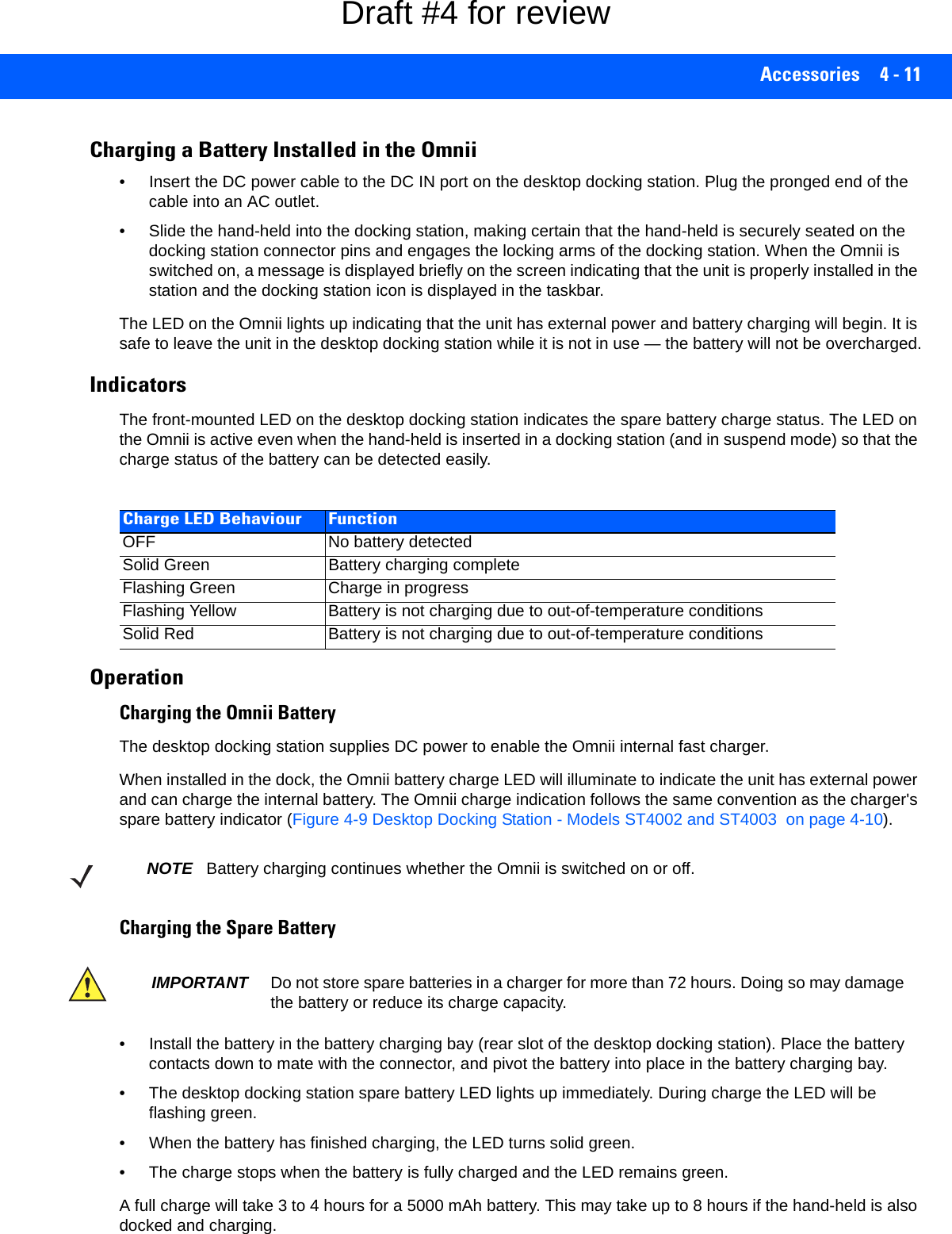 Accessories 4 - 11Charging a Battery Installed in the Omnii• Insert the DC power cable to the DC IN port on the desktop docking station. Plug the pronged end of the cable into an AC outlet.• Slide the hand-held into the docking station, making certain that the hand-held is securely seated on the docking station connector pins and engages the locking arms of the docking station. When the Omnii is switched on, a message is displayed briefly on the screen indicating that the unit is properly installed in the station and the docking station icon is displayed in the taskbar.The LED on the Omnii lights up indicating that the unit has external power and battery charging will begin. It is safe to leave the unit in the desktop docking station while it is not in use — the battery will not be overcharged.IndicatorsThe front-mounted LED on the desktop docking station indicates the spare battery charge status. The LED on the Omnii is active even when the hand-held is inserted in a docking station (and in suspend mode) so that the charge status of the battery can be detected easily.Operation Charging the Omnii BatteryThe desktop docking station supplies DC power to enable the Omnii internal fast charger.When installed in the dock, the Omnii battery charge LED will illuminate to indicate the unit has external power and can charge the internal battery. The Omnii charge indication follows the same convention as the charger&apos;s spare battery indicator (Figure 4-9 Desktop Docking Station - Models ST4002 and ST4003  on page 4-10).Charging the Spare Battery• Install the battery in the battery charging bay (rear slot of the desktop docking station). Place the battery contacts down to mate with the connector, and pivot the battery into place in the battery charging bay.• The desktop docking station spare battery LED lights up immediately. During charge the LED will be flashing green. • When the battery has finished charging, the LED turns solid green.• The charge stops when the battery is fully charged and the LED remains green.A full charge will take 3 to 4 hours for a 5000 mAh battery. This may take up to 8 hours if the hand-held is also docked and charging.Charge LED Behaviour FunctionOFF No battery detectedSolid Green Battery charging completeFlashing Green Charge in progressFlashing Yellow Battery is not charging due to out-of-temperature conditionsSolid Red Battery is not charging due to out-of-temperature conditionsNOTE Battery charging continues whether the Omnii is switched on or off.IMPORTANT Do not store spare batteries in a charger for more than 72 hours. Doing so may damage the battery or reduce its charge capacity. Draft #4 for review