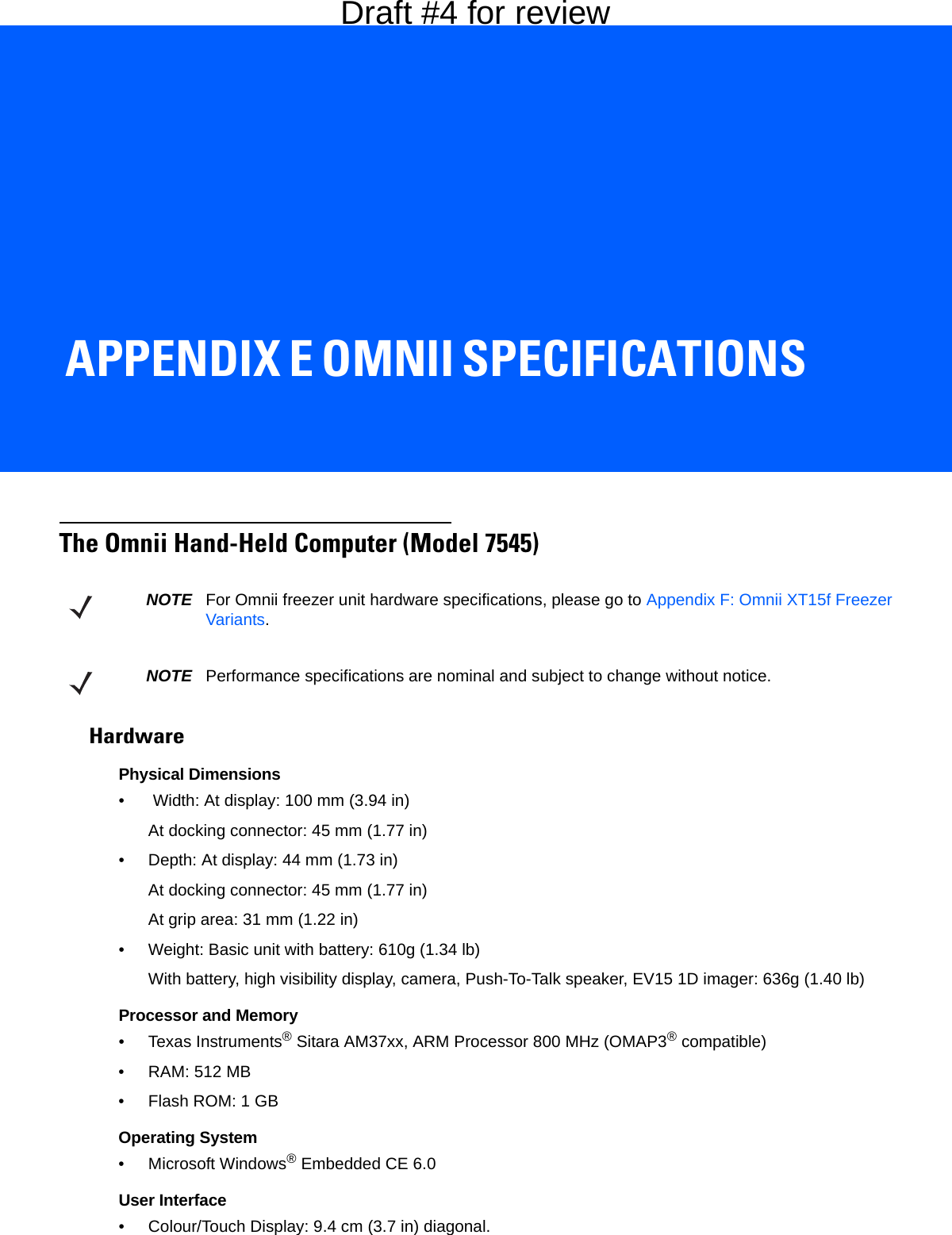 APPENDIX E OMNII SPECIFICATIONSEOmnii SpecificationsThe Omnii Hand-Held Computer (Model 7545)HardwarePhysical Dimensions•  Width: At display: 100 mm (3.94 in)At docking connector: 45 mm (1.77 in)• Depth: At display: 44 mm (1.73 in)At docking connector: 45 mm (1.77 in)At grip area: 31 mm (1.22 in)• Weight: Basic unit with battery: 610g (1.34 lb)With battery, high visibility display, camera, Push-To-Talk speaker, EV15 1D imager: 636g (1.40 lb)Processor and Memory• Texas Instruments® Sitara AM37xx, ARM Processor 800 MHz (OMAP3® compatible)• RAM: 512 MB• Flash ROM: 1 GBOperating System• Microsoft Windows® Embedded CE 6.0User Interface• Colour/Touch Display: 9.4 cm (3.7 in) diagonal.NOTE For Omnii freezer unit hardware specifications, please go to Appendix F: Omnii XT15f Freezer Variants.NOTE Performance specifications are nominal and subject to change without notice.Draft #4 for review