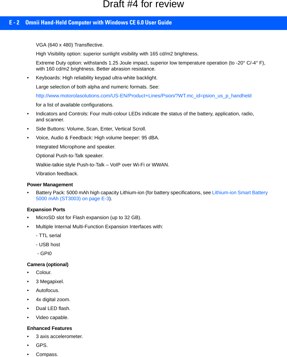 E - 2 Omnii Hand-Held Computer with Windows CE 6.0 User GuideVGA (640 x 480) Transflective.High Visibility option: superior sunlight visibility with 165 cd/m2 brightness.Extreme Duty option: withstands 1.25 Joule impact, superior low temperature operation (to -20° C/-4° F), with 160 cd/m2 brightness. Better abrasion resistance.• Keyboards: High reliability keypad ultra-white backlight.Large selection of both alpha and numeric formats. See:http://www.motorolasolutions.com/US-EN/Product+Lines/Psion/?WT.mc_id=psion_us_p_handheld for a list of available configurations. • Indicators and Controls: Four multi-colour LEDs indicate the status of the battery, application, radio, and scanner.• Side Buttons: Volume, Scan, Enter, Vertical Scroll.• Voice, Audio &amp; Feedback: High volume beeper: 95 dBA.Integrated Microphone and speaker.Optional Push-to-Talk speaker.Walkie-talkie style Push-to-Talk – VoIP over Wi-Fi or WWAN. Vibration feedback.Power Management• Battery Pack: 5000 mAh high capacity Lithium-ion (for battery specifications, see Lithium-ion Smart Battery 5000 mAh (ST3003) on page E-3).Expansion Ports• MicroSD slot for Flash expansion (up to 32 GB).• Multiple Internal Multi-Function Expansion Interfaces with:- TTL serial- USB host - GPI0Camera (optional)•Colour.• 3 Megapixel.• Autofocus.• 4x digital zoom.• Dual LED flash.• Video capable.Enhanced Features• 3 axis accelerometer.•GPS.•Compass.Draft #4 for review