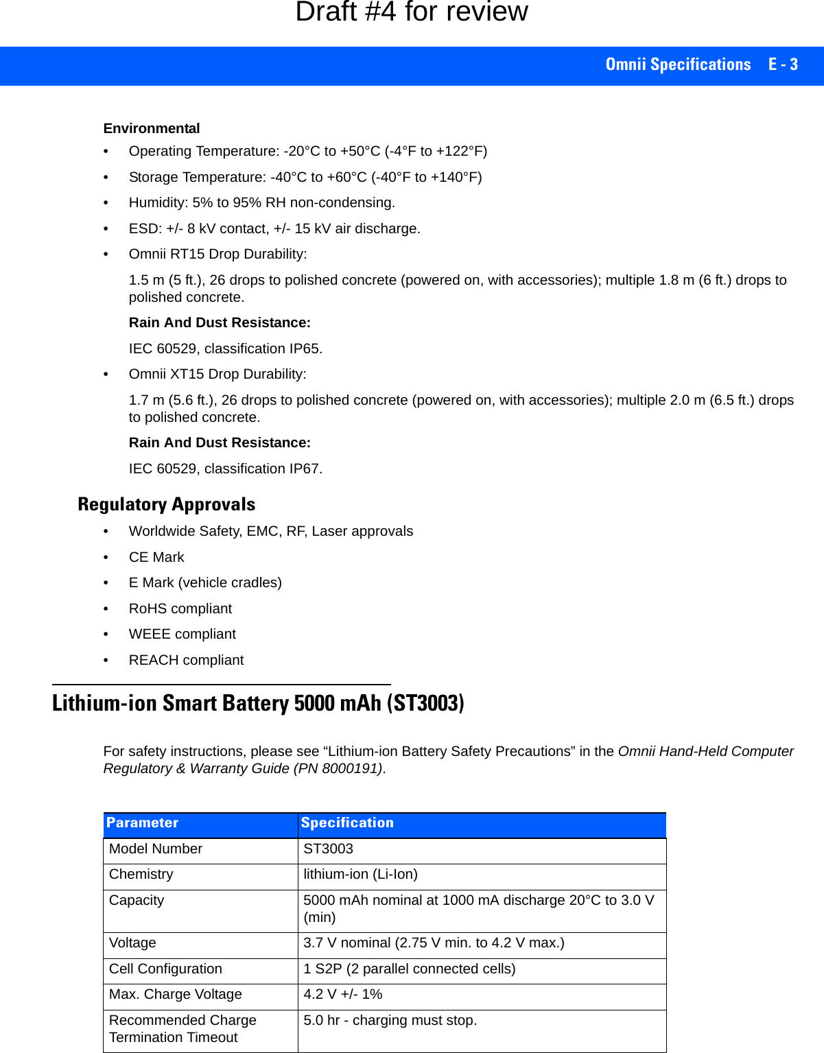 Omnii Specifications E - 3Environmental• Operating Temperature: -20°C to +50°C (-4°F to +122°F)• Storage Temperature: -40°C to +60°C (-40°F to +140°F)• Humidity: 5% to 95% RH non-condensing.• ESD: +/- 8 kV contact, +/- 15 kV air discharge. • Omnii RT15 Drop Durability:1.5 m (5 ft.), 26 drops to polished concrete (powered on, with accessories); multiple 1.8 m (6 ft.) drops to polished concrete.Rain And Dust Resistance:IEC 60529, classification IP65.• Omnii XT15 Drop Durability:1.7 m (5.6 ft.), 26 drops to polished concrete (powered on, with accessories); multiple 2.0 m (6.5 ft.) drops to polished concrete.Rain And Dust Resistance:IEC 60529, classification IP67.Regulatory Approvals• Worldwide Safety, EMC, RF, Laser approvals• CE Mark• E Mark (vehicle cradles)• RoHS compliant• WEEE compliant• REACH compliantLithium-ion Smart Battery 5000 mAh (ST3003)For safety instructions, please see “Lithium-ion Battery Safety Precautions” in the Omnii Hand-Held Computer Regulatory &amp; Warranty Guide (PN 8000191).Parameter SpecificationModel Number ST3003Chemistry lithium-ion (Li-Ion)Capacity 5000 mAh nominal at 1000 mA discharge 20°C to 3.0 V (min)Voltage 3.7 V nominal (2.75 V min. to 4.2 V max.)Cell Configuration 1 S2P (2 parallel connected cells)Max. Charge Voltage 4.2 V +/- 1%Recommended Charge Termination Timeout 5.0 hr - charging must stop.Draft #4 for review