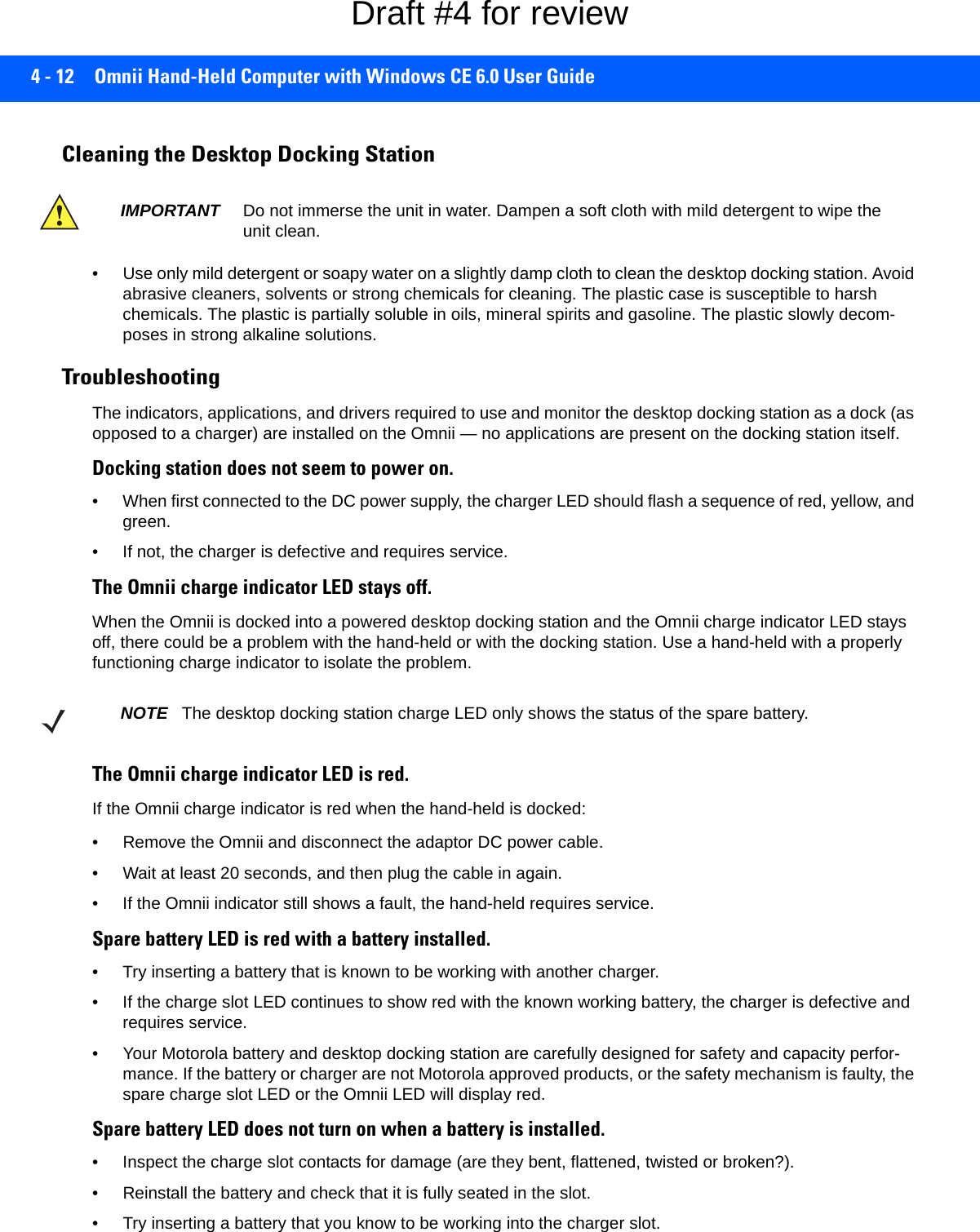 4 - 12 Omnii Hand-Held Computer with Windows CE 6.0 User GuideCleaning the Desktop Docking Station• Use only mild detergent or soapy water on a slightly damp cloth to clean the desktop docking station. Avoid abrasive cleaners, solvents or strong chemicals for cleaning. The plastic case is susceptible to harsh chemicals. The plastic is partially soluble in oils, mineral spirits and gasoline. The plastic slowly decom-poses in strong alkaline solutions.TroubleshootingThe indicators, applications, and drivers required to use and monitor the desktop docking station as a dock (as opposed to a charger) are installed on the Omnii — no applications are present on the docking station itself.Docking station does not seem to power on.• When first connected to the DC power supply, the charger LED should flash a sequence of red, yellow, and green.• If not, the charger is defective and requires service.The Omnii charge indicator LED stays off.When the Omnii is docked into a powered desktop docking station and the Omnii charge indicator LED stays off, there could be a problem with the hand-held or with the docking station. Use a hand-held with a properly functioning charge indicator to isolate the problem.The Omnii charge indicator LED is red.If the Omnii charge indicator is red when the hand-held is docked:• Remove the Omnii and disconnect the adaptor DC power cable. • Wait at least 20 seconds, and then plug the cable in again. • If the Omnii indicator still shows a fault, the hand-held requires service.Spare battery LED is red with a battery installed.• Try inserting a battery that is known to be working with another charger.• If the charge slot LED continues to show red with the known working battery, the charger is defective and requires service. • Your Motorola battery and desktop docking station are carefully designed for safety and capacity perfor-mance. If the battery or charger are not Motorola approved products, or the safety mechanism is faulty, the spare charge slot LED or the Omnii LED will display red.Spare battery LED does not turn on when a battery is installed.• Inspect the charge slot contacts for damage (are they bent, flattened, twisted or broken?). • Reinstall the battery and check that it is fully seated in the slot. • Try inserting a battery that you know to be working into the charger slot.IMPORTANT Do not immerse the unit in water. Dampen a soft cloth with mild detergent to wipe the unit clean.NOTE The desktop docking station charge LED only shows the status of the spare battery.Draft #4 for review