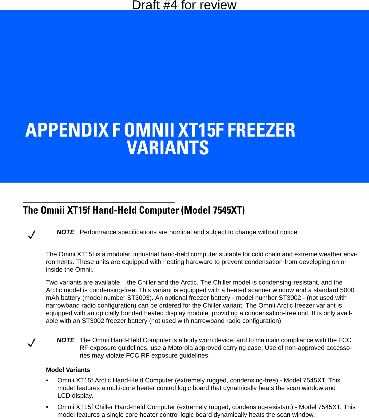 APPENDIX F OMNII XT15F FREEZER VARIANTSFOmnii XT15f Freezer VariantsThe Omnii XT15f Hand-Held Computer (Model 7545XT)The Omnii XT15f is a modular, industrial hand-held computer suitable for cold chain and extreme weather envi-ronments. These units are equipped with heating hardware to prevent condensation from developing on or inside the Omnii. Two variants are available – the Chiller and the Arctic. The Chiller model is condensing-resistant, and the Arctic model is condensing-free. This variant is equipped with a heated scanner window and a standard 5000 mAh battery (model number ST3003). An optional freezer battery - model number ST3002 - (not used with narrowband radio configuration) can be ordered for the Chiller variant. The Omnii Arctic freezer variant is equipped with an optically bonded heated display module, providing a condensation-free unit. It is only avail-able with an ST3002 freezer battery (not used with narrowband radio configuration).Model Variants• Omnii XT15f Arctic Hand-Held Computer (extremely rugged, condensing-free) - Model 7545XT. This model features a multi-core heater control logic board that dynamically heats the scan window and LCD display.• Omnii XT15f Chiller Hand-Held Computer (extremely rugged, condensing-resistant) - Model 7545XT. This model features a single core heater control logic board dynamically heats the scan window.NOTE Performance specifications are nominal and subject to change without notice.NOTE The Omnii Hand-Held Computer is a body worn device, and to maintain compliance with the FCC RF exposure guidelines, use a Motorola approved carrying case. Use of non-approved accesso-ries may violate FCC RF exposure guidelines.Draft #4 for review