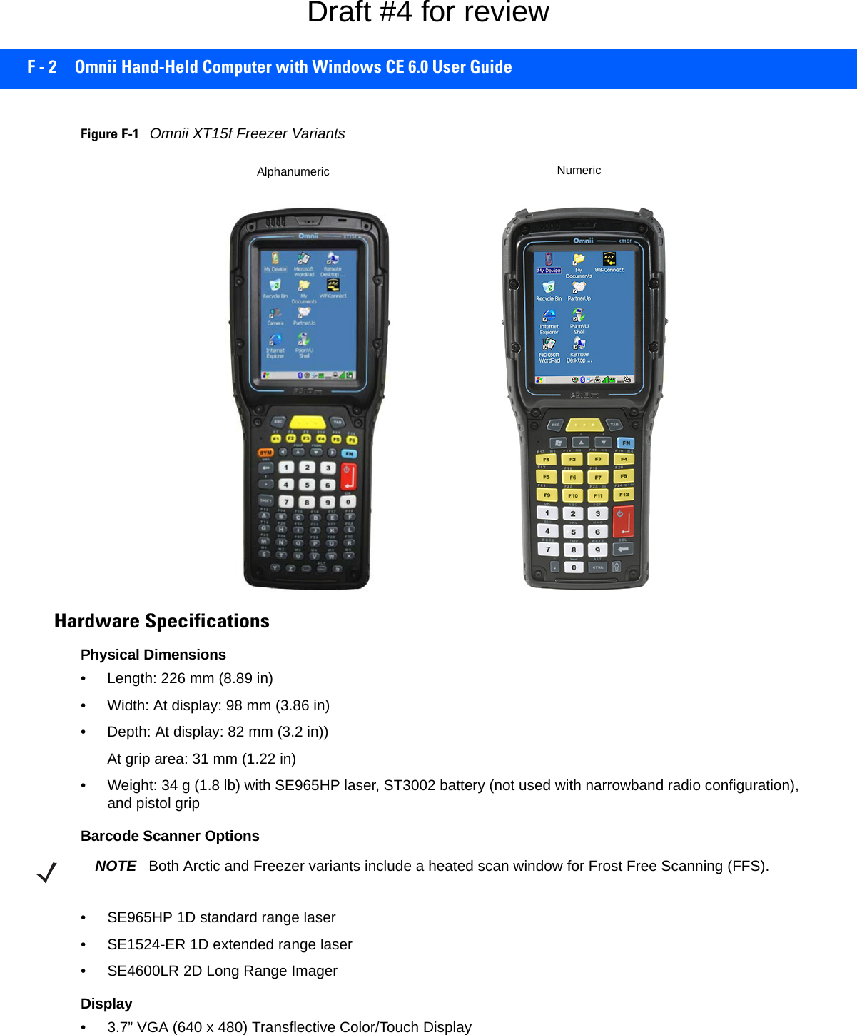 F - 2 Omnii Hand-Held Computer with Windows CE 6.0 User GuideFigure F-1Omnii XT15f Freezer VariantsHardware SpecificationsPhysical Dimensions• Length: 226 mm (8.89 in)• Width: At display: 98 mm (3.86 in)• Depth: At display: 82 mm (3.2 in))At grip area: 31 mm (1.22 in)• Weight: 34 g (1.8 lb) with SE965HP laser, ST3002 battery (not used with narrowband radio configuration), and pistol grip Barcode Scanner Options• SE965HP 1D standard range laser• SE1524-ER 1D extended range laser• SE4600LR 2D Long Range ImagerDisplay• 3.7” VGA (640 x 480) Transflective Color/Touch DisplayAlphanumeric NumericNOTE Both Arctic and Freezer variants include a heated scan window for Frost Free Scanning (FFS).Draft #4 for review