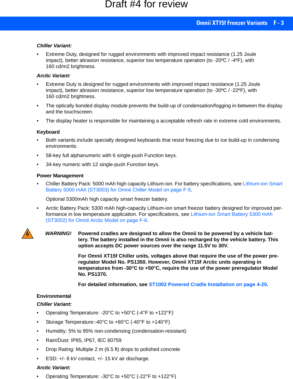 Omnii XT15f Freezer Variants F - 3Chiller Variant:• Extreme Duty, designed for rugged environments with improved impact resistance (1.25 Joule impact), better abrasion resistance, superior low temperature operation (to -20ºC / -4ºF), with 160 cd/m2 brightness.Arctic Variant:• Extreme Duty is designed for rugged environments with improved impact resistance (1.25 Joule impact), better abrasion resistance, superior low temperature operation (to -30ºC / -22ºF), with 160 cd/m2 brightness.• The optically bonded display module prevents the build-up of condensation/fogging in-between the display and the touchscreen. • The display heater is responsible for maintaining a acceptable refresh rate in extreme cold environments.Keyboard• Both variants include specially designed keyboards that resist freezing due to ice build-up in condensing environments.• 58-key full alphanumeric with 6 single-push Function keys.• 34-key numeric with 12 single-push Function keys.Power Management• Chiller Battery Pack: 5000 mAh high capacity Lithium-ion. For battery specifications, see Lithium-ion Smart Battery 5000 mAh (ST3003) for Omnii Chiller Model on page F-5.Optional 5300mAh high capacity smart freezer battery.• Arctic Battery Pack: 5300 mAh high-capacity Lithium-ion smart freezer battery designed for improved per-formance in low temperature application. For specifications, see Lithium-ion Smart Battery 5300 mAh (ST3002) for Omnii Arctic Model on page F-6.EnvironmentalChiller Variant:• Operating Temperature: -20°C to +50°C (-4°F to +122°F)• Storage Temperature:-40°C to +60°C (-40°F to +140°F)• Humidity: 5% to 95% non-condensing (condensation-resistant)• Rain/Dust: IP65, IP67, IEC 60759• Drop Rating: Multiple 2 m (6.5 ft) drops to polished concrete• ESD: +/- 8 kV contact, +/- 15 kV air discharge. Arctic Variant:• Operating Temperature: -30°C to +50°C (-22°F to +122°F)WARNING! Powered cradles are designed to allow the Omnii to be powered by a vehicle bat-tery. The battery installed in the Omnii is also recharged by the vehicle battery. This option accepts DC power sources over the range 11.5V to 30V. For Omnii XT15f Chiller units, voltages above that require the use of the power pre-regulator Model No. PS1350. However, Omnii XT15f Arctic units operating in temperatures from -30°C to +50°C, require the use of the power preregulator Model No. PS1370.For detailed information, see ST1002 Powered Cradle Installation on page 4-20.Draft #4 for review