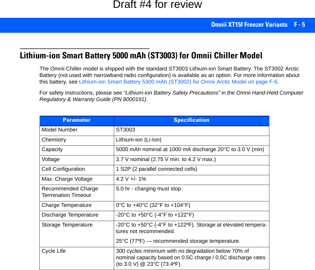 Omnii XT15f Freezer Variants F - 5Lithium-ion Smart Battery 5000 mAh (ST3003) for Omnii Chiller ModelThe Omnii Chiller model is shipped with the standard ST3003 Lithium-ion Smart Battery. The ST3002 Arctic Battery (not used with narrowband radio configuration) is available as an option. For more information about this battery, see Lithium-ion Smart Battery 5300 mAh (ST3002) for Omnii Arctic Model on page F-6. For safety instructions, please see “Lithium-ion Battery Safety Precautions” in the Omnii Hand-Held Computer Regulatory &amp; Warranty Guide (PN 8000191).Parameter SpecificationModel Number ST3003Chemistry Lithium-ion (Li-Ion)Capacity 5000 mAh nominal at 1000 mA discharge 20°C to 3.0 V (min)Voltage 3.7 V nominal (2.75 V min. to 4.2 V max.)Cell Configuration 1 S2P (2 parallel connected cells)Max. Charge Voltage 4.2 V +/- 1%Recommended Charge Termination Timeout 5.0 hr - charging must stop.Charge Temperature 0°C to +40°C (32°F to +104°F)Discharge Temperature -20°C to +50°C (-4°F to +122°F)Storage Temperature -20°C to +50°C (-4°F to +122ºF). Storage at elevated tempera-tures not recommended.25°C (77ºF) — recommended storage temperature. Cycle Life 300 cycles minimum with no degradation below 70% of nominal capacity based on 0.5C charge / 0.5C discharge rates (to 3.0 V) @ 23°C (73.4ºF).Draft #4 for review