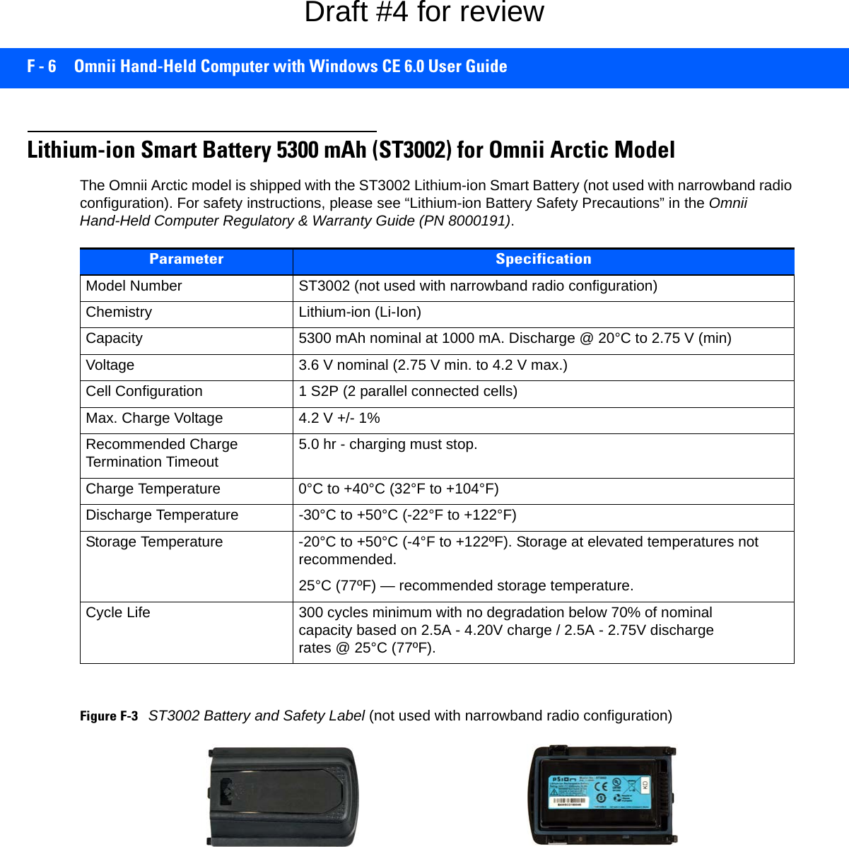 F - 6 Omnii Hand-Held Computer with Windows CE 6.0 User GuideLithium-ion Smart Battery 5300 mAh (ST3002) for Omnii Arctic ModelThe Omnii Arctic model is shipped with the ST3002 Lithium-ion Smart Battery (not used with narrowband radio configuration). For safety instructions, please see “Lithium-ion Battery Safety Precautions” in the Omnii Hand-Held Computer Regulatory &amp; Warranty Guide (PN 8000191).Figure F-3ST3002 Battery and Safety Label (not used with narrowband radio configuration) Parameter SpecificationModel Number ST3002 (not used with narrowband radio configuration) Chemistry Lithium-ion (Li-Ion)Capacity 5300 mAh nominal at 1000 mA. Discharge @ 20°C to 2.75 V (min)Voltage 3.6 V nominal (2.75 V min. to 4.2 V max.)Cell Configuration 1 S2P (2 parallel connected cells)Max. Charge Voltage 4.2 V +/- 1%Recommended Charge Termination Timeout 5.0 hr - charging must stop.Charge Temperature 0°C to +40°C (32°F to +104°F)Discharge Temperature -30°C to +50°C (-22°F to +122°F)Storage Temperature -20°C to +50°C (-4°F to +122ºF). Storage at elevated temperatures not recommended.25°C (77ºF) — recommended storage temperature. Cycle Life 300 cycles minimum with no degradation below 70% of nominal capacity based on 2.5A - 4.20V charge / 2.5A - 2.75V discharge rates @ 25°C (77ºF).Draft #4 for review