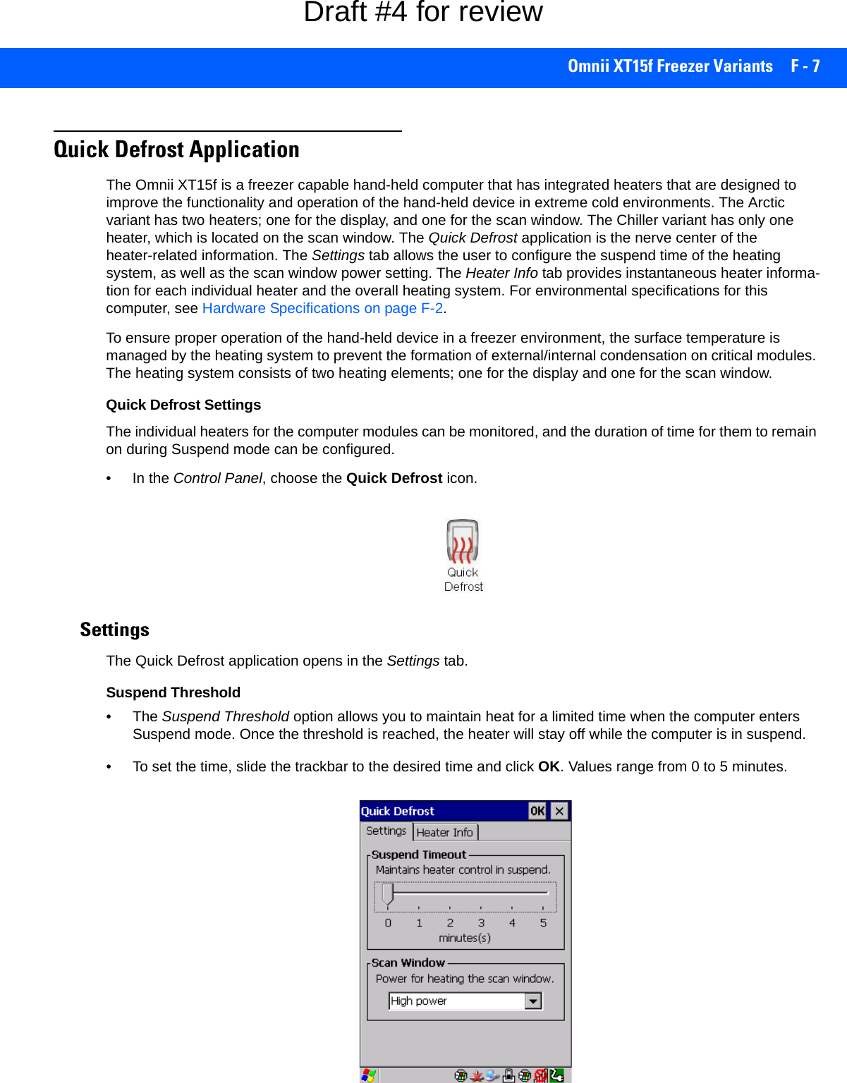 Omnii XT15f Freezer Variants F - 7Quick Defrost ApplicationThe Omnii XT15f is a freezer capable hand-held computer that has integrated heaters that are designed to improve the functionality and operation of the hand-held device in extreme cold environments. The Arctic variant has two heaters; one for the display, and one for the scan window. The Chiller variant has only one heater, which is located on the scan window. The Quick Defrost application is the nerve center of the heater-related information. The Settings tab allows the user to configure the suspend time of the heating system, as well as the scan window power setting. The Heater Info tab provides instantaneous heater informa-tion for each individual heater and the overall heating system. For environmental specifications for this computer, see Hardware Specifications on page F-2.To ensure proper operation of the hand-held device in a freezer environment, the surface temperature is managed by the heating system to prevent the formation of external/internal condensation on critical modules. The heating system consists of two heating elements; one for the display and one for the scan window. Quick Defrost SettingsThe individual heaters for the computer modules can be monitored, and the duration of time for them to remain on during Suspend mode can be configured.• In the Control Panel, choose the Quick Defrost icon.SettingsThe Quick Defrost application opens in the Settings tab. Suspend Threshold•The Suspend Threshold option allows you to maintain heat for a limited time when the computer enters Suspend mode. Once the threshold is reached, the heater will stay off while the computer is in suspend. • To set the time, slide the trackbar to the desired time and click OK. Values range from 0 to 5 minutes.Draft #4 for review