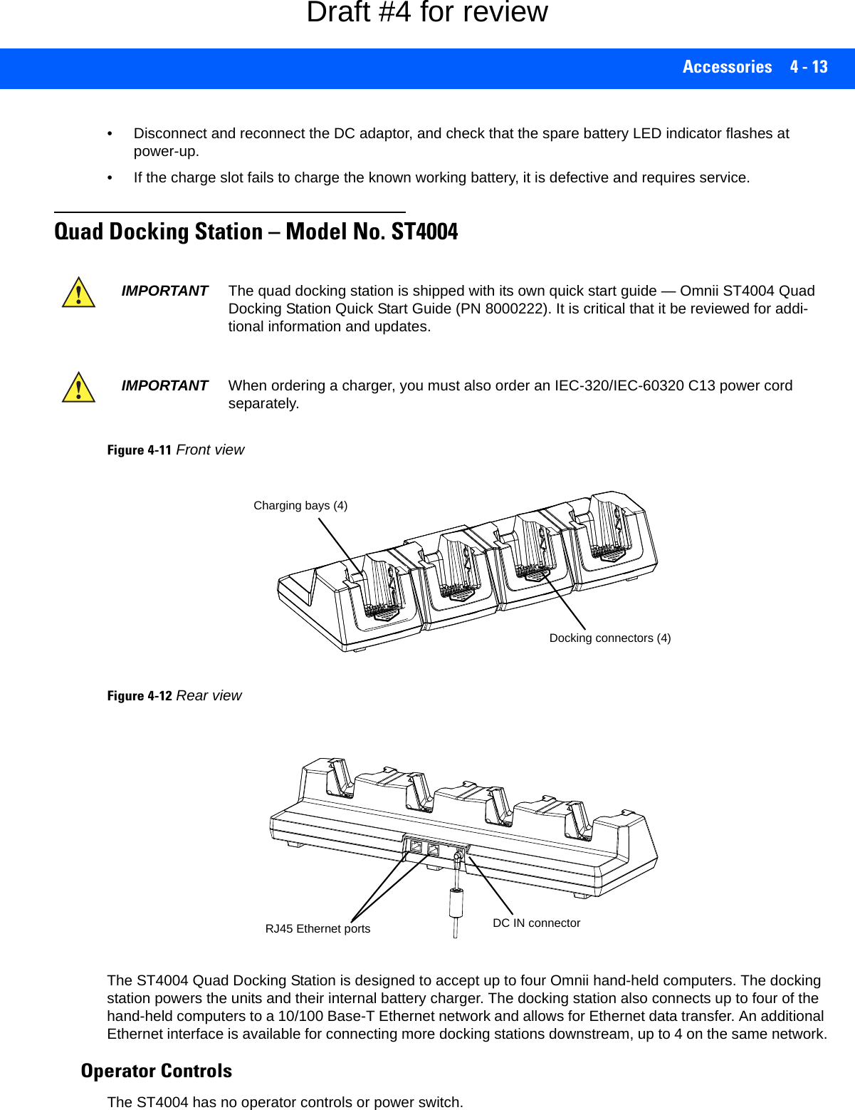 Accessories 4 - 13• Disconnect and reconnect the DC adaptor, and check that the spare battery LED indicator flashes at power-up. • If the charge slot fails to charge the known working battery, it is defective and requires service.Quad Docking Station – Model No. ST4004Figure 4-11Front viewFigure 4-12Rear viewThe ST4004 Quad Docking Station is designed to accept up to four Omnii hand-held computers. The docking station powers the units and their internal battery charger. The docking station also connects up to four of the hand-held computers to a 10/100 Base-T Ethernet network and allows for Ethernet data transfer. An additional Ethernet interface is available for connecting more docking stations downstream, up to 4 on the same network.Operator ControlsThe ST4004 has no operator controls or power switch. IMPORTANT The quad docking station is shipped with its own quick start guide — Omnii ST4004 Quad Docking Station Quick Start Guide (PN 8000222). It is critical that it be reviewed for addi-tional information and updates.IMPORTANT When ordering a charger, you must also order an IEC-320/IEC-60320 C13 power cord separately.Docking connectors (4)Charging bays (4)RJ45 Ethernet ports DC IN connectorDraft #4 for review