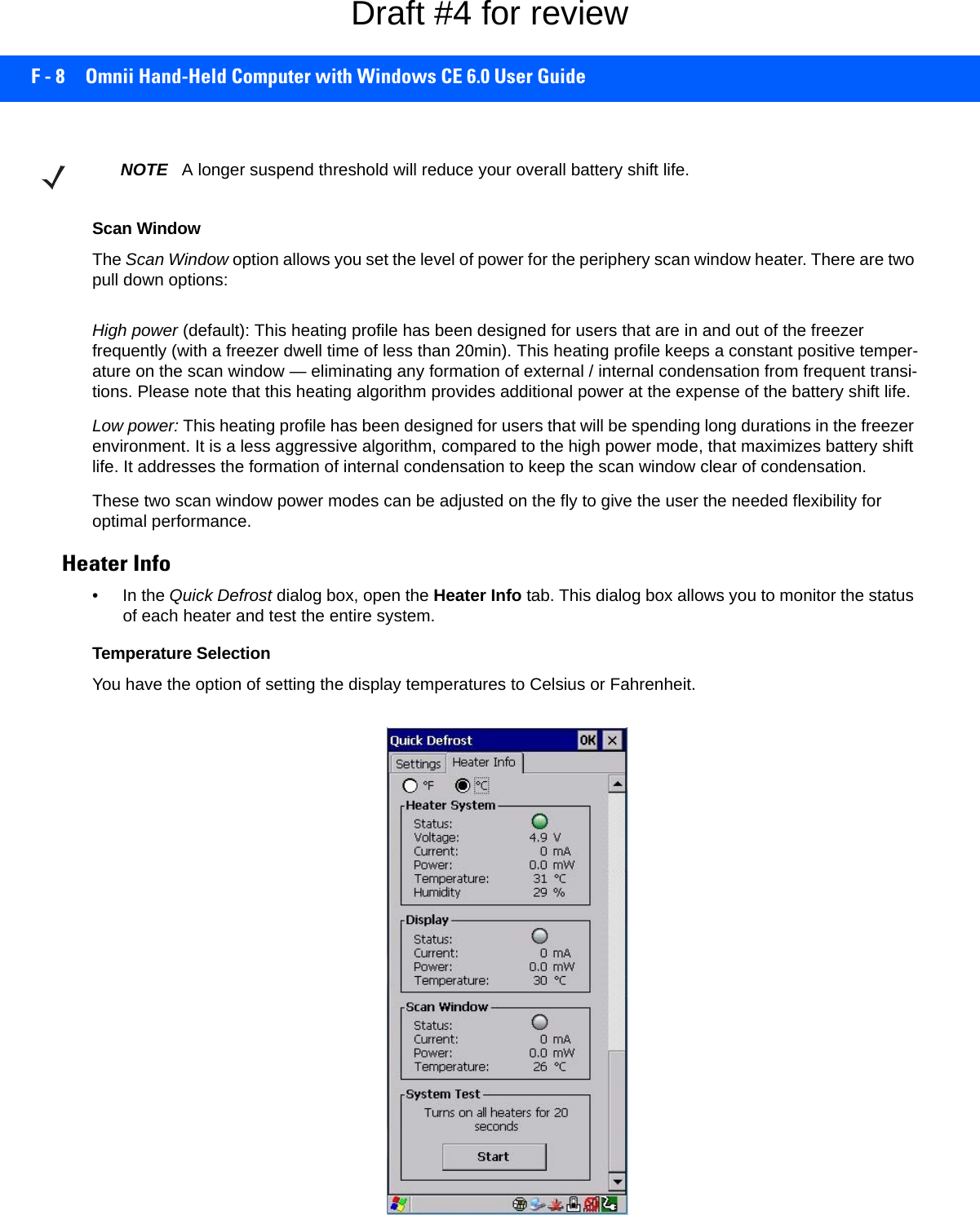 F - 8 Omnii Hand-Held Computer with Windows CE 6.0 User GuideScan WindowThe Scan Window option allows you set the level of power for the periphery scan window heater. There are two pull down options: High power (default): This heating profile has been designed for users that are in and out of the freezer frequently (with a freezer dwell time of less than 20min). This heating profile keeps a constant positive temper-ature on the scan window — eliminating any formation of external / internal condensation from frequent transi-tions. Please note that this heating algorithm provides additional power at the expense of the battery shift life. Low power: This heating profile has been designed for users that will be spending long durations in the freezer environment. It is a less aggressive algorithm, compared to the high power mode, that maximizes battery shift life. It addresses the formation of internal condensation to keep the scan window clear of condensation.These two scan window power modes can be adjusted on the fly to give the user the needed flexibility for optimal performance. Heater Info•In the Quick Defrost dialog box, open the Heater Info tab. This dialog box allows you to monitor the status of each heater and test the entire system.Temperature SelectionYou have the option of setting the display temperatures to Celsius or Fahrenheit. NOTE A longer suspend threshold will reduce your overall battery shift life. Draft #4 for review