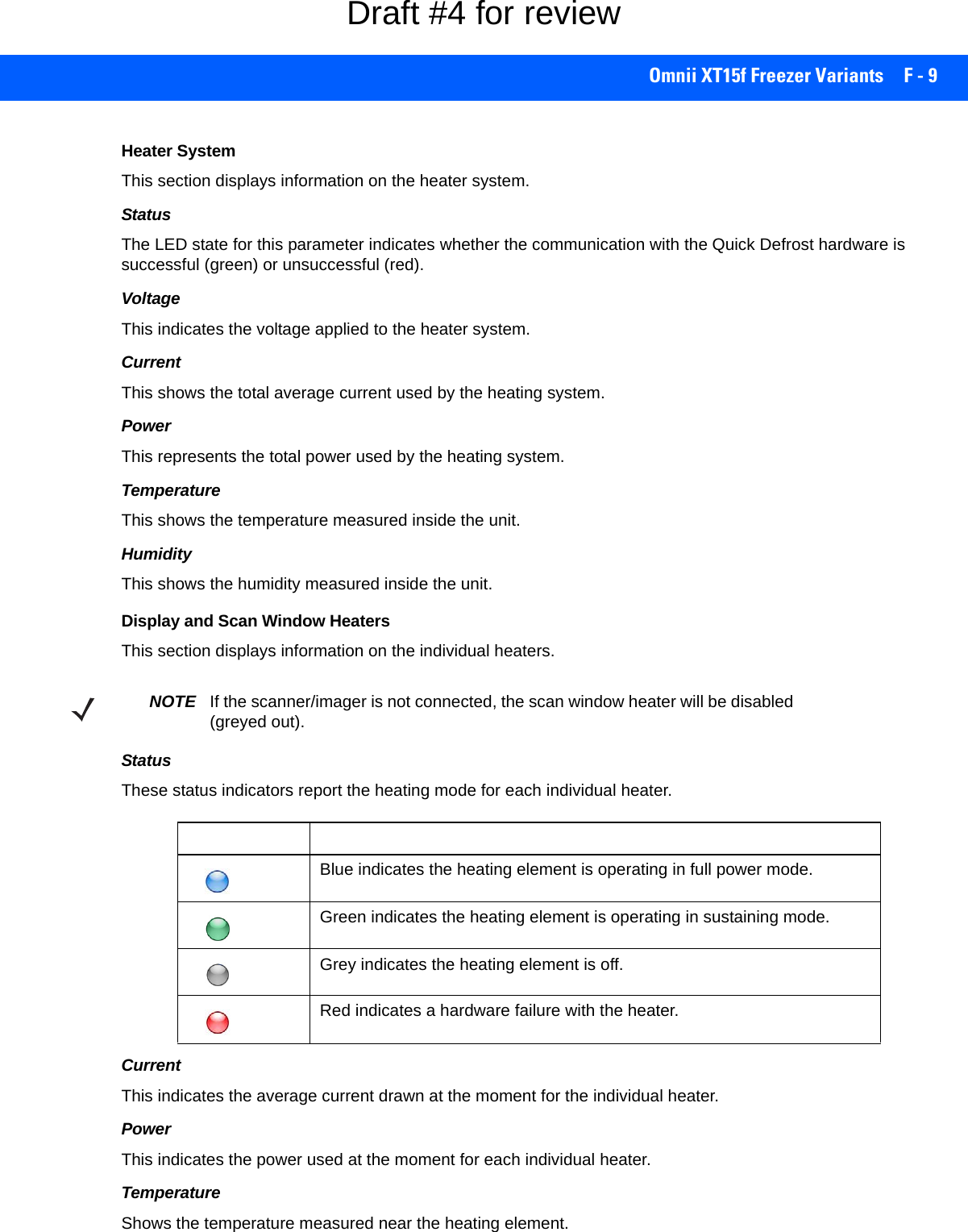 Omnii XT15f Freezer Variants F - 9Heater SystemThis section displays information on the heater system.StatusThe LED state for this parameter indicates whether the communication with the Quick Defrost hardware is successful (green) or unsuccessful (red).VoltageThis indicates the voltage applied to the heater system.CurrentThis shows the total average current used by the heating system.PowerThis represents the total power used by the heating system.TemperatureThis shows the temperature measured inside the unit.HumidityThis shows the humidity measured inside the unit.Display and Scan Window HeatersThis section displays information on the individual heaters.StatusThese status indicators report the heating mode for each individual heater. CurrentThis indicates the average current drawn at the moment for the individual heater. PowerThis indicates the power used at the moment for each individual heater.TemperatureShows the temperature measured near the heating element.NOTE If the scanner/imager is not connected, the scan window heater will be disabled (greyed out).Status LED Heating Element StatusBlue indicates the heating element is operating in full power mode. Green indicates the heating element is operating in sustaining mode.Grey indicates the heating element is off.Red indicates a hardware failure with the heater. Draft #4 for review