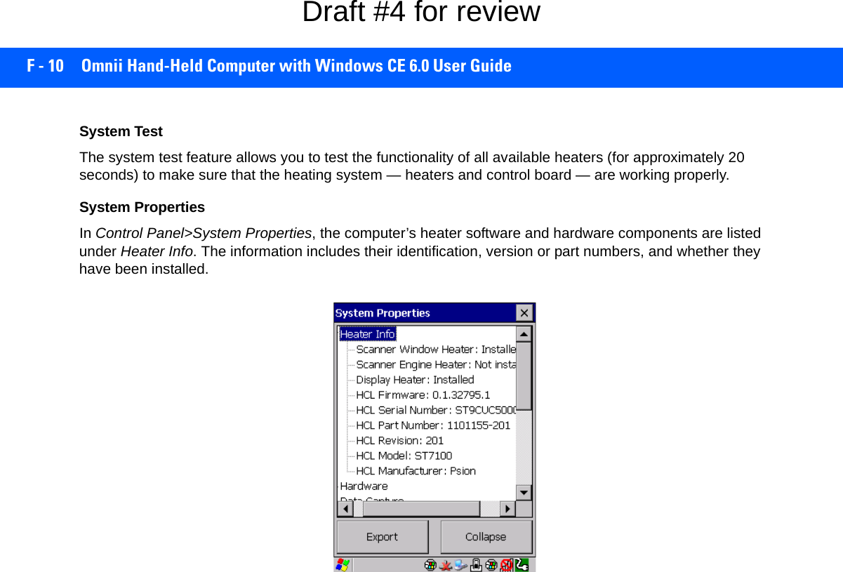 F - 10 Omnii Hand-Held Computer with Windows CE 6.0 User GuideSystem TestThe system test feature allows you to test the functionality of all available heaters (for approximately 20 seconds) to make sure that the heating system — heaters and control board — are working properly. System PropertiesIn Control Panel&gt;System Properties, the computer’s heater software and hardware components are listed under Heater Info. The information includes their identification, version or part numbers, and whether they have been installed.Draft #4 for review