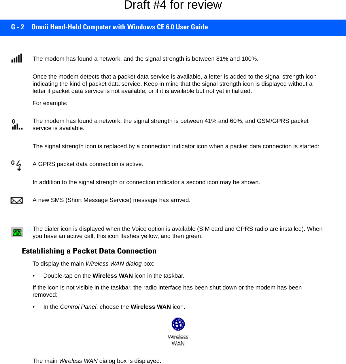 G - 2 Omnii Hand-Held Computer with Windows CE 6.0 User GuideThe modem has found a network, and the signal strength is between 81% and 100%.Once the modem detects that a packet data service is available, a letter is added to the signal strength icon indicating the kind of packet data service. Keep in mind that the signal strength icon is displayed without a letter if packet data service is not available, or if it is available but not yet initialized. For example:The modem has found a network, the signal strength is between 41% and 60%, and GSM/GPRS packet service is available.The signal strength icon is replaced by a connection indicator icon when a packet data connection is started:A GPRS packet data connection is active.In addition to the signal strength or connection indicator a second icon may be shown.A new SMS (Short Message Service) message has arrived.The dialer icon is displayed when the Voice option is available (SIM card and GPRS radio are installed). When you have an active call, this icon flashes yellow, and then green.Establishing a Packet Data ConnectionTo display the main Wireless WAN dialog box:• Double-tap on the Wireless WAN icon in the taskbar.If the icon is not visible in the taskbar, the radio interface has been shut down or the modem has been removed:• In the Control Panel, choose the Wireless WAN icon.The main Wireless WAN dialog box is displayed.Draft #4 for review