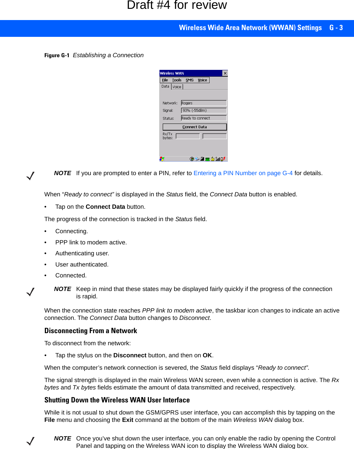 Wireless Wide Area Network (WWAN) Settings G - 3Figure G-1Establishing a ConnectionWhen “Ready to connect” is displayed in the Status field, the Connect Data button is enabled.• Tap on the Connect Data button.The progress of the connection is tracked in the Status field.• Connecting.• PPP link to modem active.• Authenticating user.• User authenticated.• Connected.When the connection state reaches PPP link to modem active, the taskbar icon changes to indicate an active connection. The Connect Data button changes to Disconnect.Disconnecting From a NetworkTo disconnect from the network:• Tap the stylus on the Disconnect button, and then on OK.When the computer’s network connection is severed, the Status field displays “Ready to connect”.The signal strength is displayed in the main Wireless WAN screen, even while a connection is active. The Rx bytes and Tx bytes fields estimate the amount of data transmitted and received, respectively.Shutting Down the Wireless WAN User InterfaceWhile it is not usual to shut down the GSM/GPRS user interface, you can accomplish this by tapping on the File menu and choosing the Exit command at the bottom of the main Wireless WAN dialog box.NOTE If you are prompted to enter a PIN, refer to Entering a PIN Number on page G-4 for details.NOTE Keep in mind that these states may be displayed fairly quickly if the progress of the connection is rapid. NOTE Once you’ve shut down the user interface, you can only enable the radio by opening the Control Panel and tapping on the Wireless WAN icon to display the Wireless WAN dialog box.Draft #4 for review