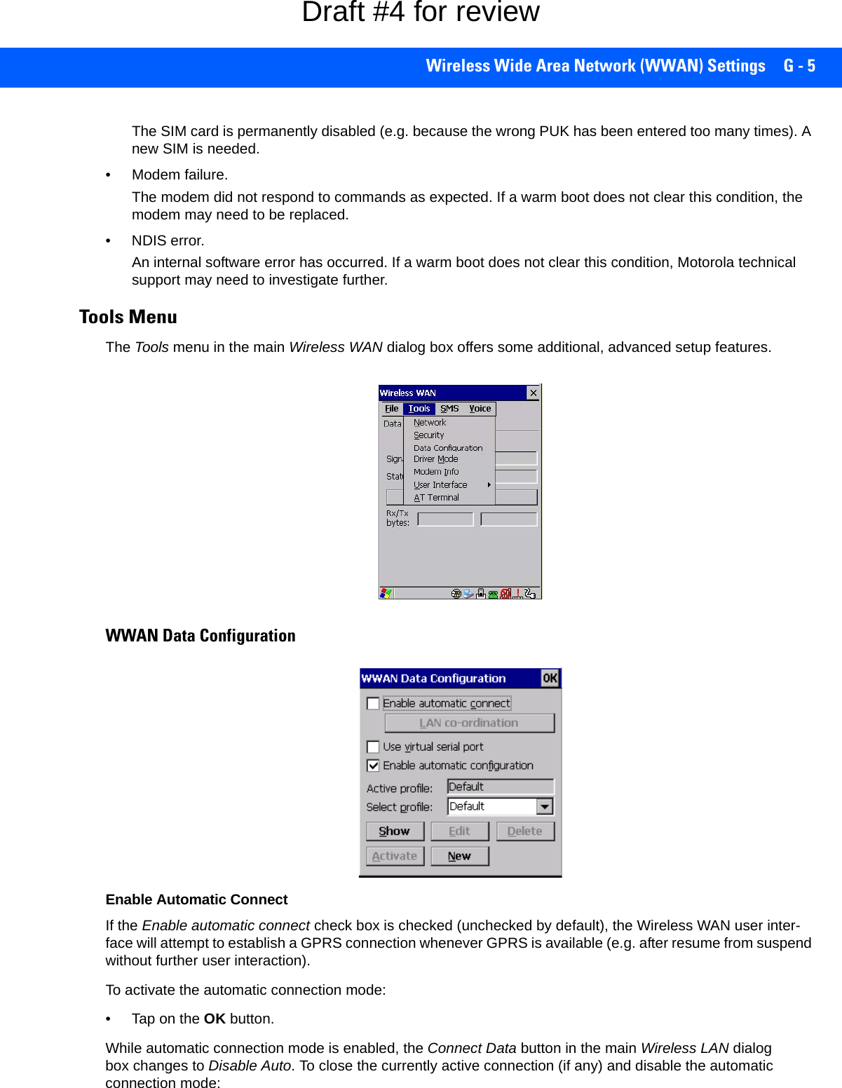 Wireless Wide Area Network (WWAN) Settings G - 5The SIM card is permanently disabled (e.g. because the wrong PUK has been entered too many times). A new SIM is needed.• Modem failure. The modem did not respond to commands as expected. If a warm boot does not clear this condition, the modem may need to be replaced.• NDIS error. An internal software error has occurred. If a warm boot does not clear this condition, Motorola technical support may need to investigate further.Tools MenuThe Tools menu in the main Wireless WAN dialog box offers some additional, advanced setup features. WWAN Data ConfigurationEnable Automatic ConnectIf the Enable automatic connect check box is checked (unchecked by default), the Wireless WAN user inter-face will attempt to establish a GPRS connection whenever GPRS is available (e.g. after resume from suspend without further user interaction). To activate the automatic connection mode:• Tap on the OK button.While automatic connection mode is enabled, the Connect Data button in the main Wireless LAN dialog box changes to Disable Auto. To close the currently active connection (if any) and disable the automatic connection mode:Draft #4 for review