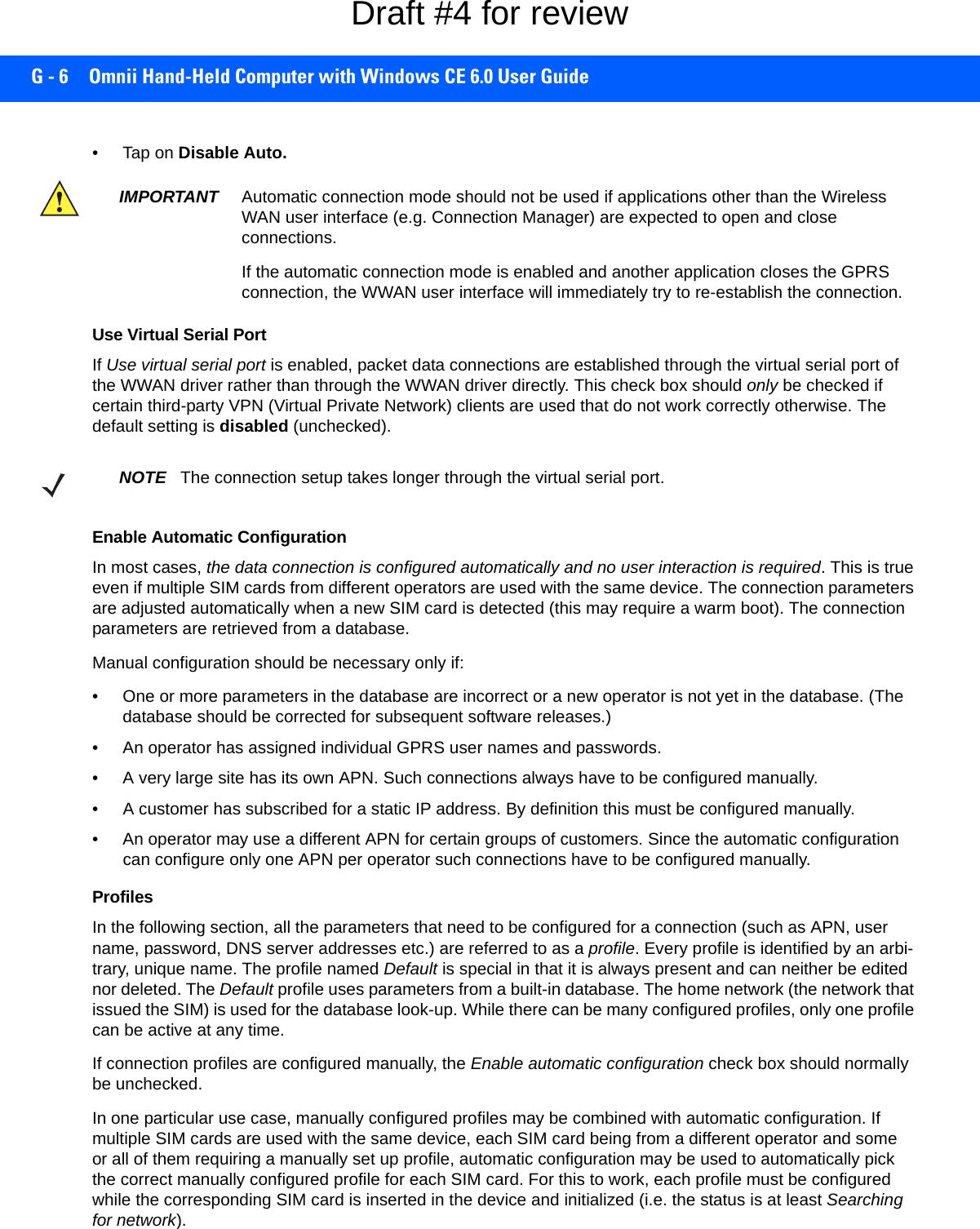 G - 6 Omnii Hand-Held Computer with Windows CE 6.0 User Guide•Tap on Disable Auto.Use Virtual Serial PortIf Use virtual serial port is enabled, packet data connections are established through the virtual serial port of the WWAN driver rather than through the WWAN driver directly. This check box should only be checked if certain third-party VPN (Virtual Private Network) clients are used that do not work correctly otherwise. The default setting is disabled (unchecked). Enable Automatic ConfigurationIn most cases, the data connection is configured automatically and no user interaction is required. This is true even if multiple SIM cards from different operators are used with the same device. The connection parameters are adjusted automatically when a new SIM card is detected (this may require a warm boot). The connection parameters are retrieved from a database. Manual configuration should be necessary only if:• One or more parameters in the database are incorrect or a new operator is not yet in the database. (The database should be corrected for subsequent software releases.)• An operator has assigned individual GPRS user names and passwords. • A very large site has its own APN. Such connections always have to be configured manually.• A customer has subscribed for a static IP address. By definition this must be configured manually.• An operator may use a different APN for certain groups of customers. Since the automatic configuration can configure only one APN per operator such connections have to be configured manually.ProfilesIn the following section, all the parameters that need to be configured for a connection (such as APN, user name, password, DNS server addresses etc.) are referred to as a profile. Every profile is identified by an arbi-trary, unique name. The profile named Default is special in that it is always present and can neither be edited nor deleted. The Default profile uses parameters from a built-in database. The home network (the network that issued the SIM) is used for the database look-up. While there can be many configured profiles, only one profile can be active at any time.If connection profiles are configured manually, the Enable automatic configuration check box should normally be unchecked.In one particular use case, manually configured profiles may be combined with automatic configuration. If multiple SIM cards are used with the same device, each SIM card being from a different operator and some or all of them requiring a manually set up profile, automatic configuration may be used to automatically pick the correct manually configured profile for each SIM card. For this to work, each profile must be configured while the corresponding SIM card is inserted in the device and initialized (i.e. the status is at least Searching for network).IMPORTANT Automatic connection mode should not be used if applications other than the Wireless WAN user interface (e.g. Connection Manager) are expected to open and close connections. If the automatic connection mode is enabled and another application closes the GPRS connection, the WWAN user interface will immediately try to re-establish the connection.NOTE The connection setup takes longer through the virtual serial port. Draft #4 for review