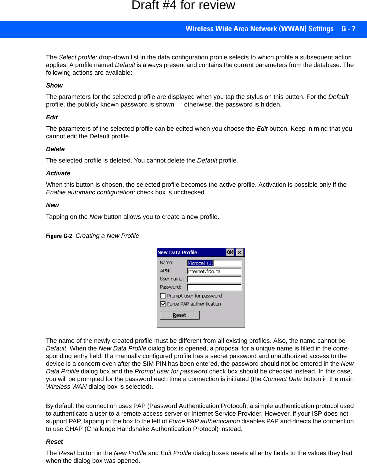 Wireless Wide Area Network (WWAN) Settings G - 7The Select profile: drop-down list in the data configuration profile selects to which profile a subsequent action applies. A profile named Default is always present and contains the current parameters from the database. The following actions are available:ShowThe parameters for the selected profile are displayed when you tap the stylus on this button. For the Default profile, the publicly known password is shown — otherwise, the password is hidden.EditThe parameters of the selected profile can be edited when you choose the Edit button. Keep in mind that you cannot edit the Default profile.DeleteThe selected profile is deleted. You cannot delete the Default profile.ActivateWhen this button is chosen, the selected profile becomes the active profile. Activation is possible only if the Enable automatic configuration: check box is unchecked.NewTapping on the New button allows you to create a new profile. Figure G-2Creating a New ProfileThe name of the newly created profile must be different from all existing profiles. Also, the name cannot be Default. When the New Data Profile dialog box is opened, a proposal for a unique name is filled in the corre-sponding entry field. If a manually configured profile has a secret password and unauthorized access to the device is a concern even after the SIM PIN has been entered, the password should not be entered in the New Data Profile dialog box and the Prompt user for password check box should be checked instead. In this case, you will be prompted for the password each time a connection is initiated (the Connect Data button in the main Wireless WAN dialog box is selected). By default the connection uses PAP (Password Authentication Protocol), a simple authentication protocol used to authenticate a user to a remote access server or Internet Service Provider. However, if your ISP does not support PAP, tapping in the box to the left of Force PAP authentication disables PAP and directs the connection to use CHAP (Challenge Handshake Authentication Protocol) instead. ResetThe Reset button in the New Profile and Edit Profile dialog boxes resets all entry fields to the values they had when the dialog box was opened. Draft #4 for review