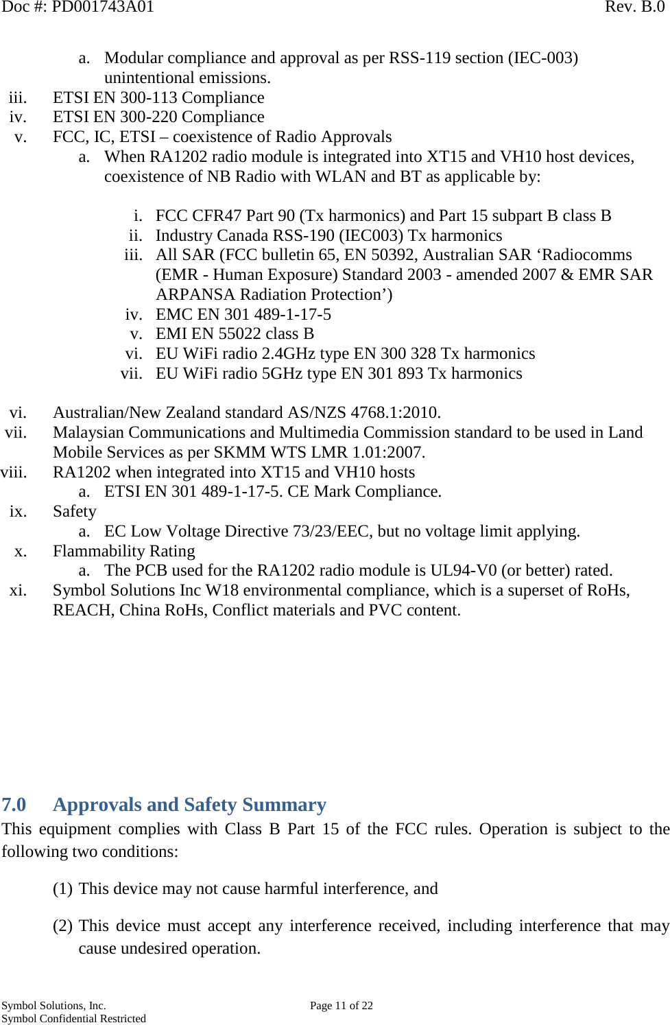 Doc #: PD001743A01                                                                                                         Rev. B.0 Symbol Solutions, Inc.    Page 11 of 22 Symbol Confidential Restricted   a. Modular compliance and approval as per RSS-119 section (IEC-003) unintentional emissions. iii. ETSI EN 300-113 Compliance iv. ETSI EN 300-220 Compliance v. FCC, IC, ETSI – coexistence of Radio Approvals a. When RA1202 radio module is integrated into XT15 and VH10 host devices, coexistence of NB Radio with WLAN and BT as applicable by:  i. FCC CFR47 Part 90 (Tx harmonics) and Part 15 subpart B class B ii. Industry Canada RSS-190 (IEC003) Tx harmonics iii. All SAR (FCC bulletin 65, EN 50392, Australian SAR ‘Radiocomms (EMR - Human Exposure) Standard 2003 - amended 2007 &amp; EMR SAR ARPANSA Radiation Protection’) iv. EMC EN 301 489-1-17-5 v. EMI EN 55022 class B vi. EU WiFi radio 2.4GHz type EN 300 328 Tx harmonics vii. EU WiFi radio 5GHz type EN 301 893 Tx harmonics  vi. Australian/New Zealand standard AS/NZS 4768.1:2010. vii. Malaysian Communications and Multimedia Commission standard to be used in Land Mobile Services as per SKMM WTS LMR 1.01:2007. viii. RA1202 when integrated into XT15 and VH10 hosts  a. ETSI EN 301 489-1-17-5. CE Mark Compliance. ix. Safety a. EC Low Voltage Directive 73/23/EEC, but no voltage limit applying. x. Flammability Rating a. The PCB used for the RA1202 radio module is UL94-V0 (or better) rated. xi. Symbol Solutions Inc W18 environmental compliance, which is a superset of RoHs, REACH, China RoHs, Conflict materials and PVC content.         7.0 Approvals and Safety Summary This equipment complies with Class B Part 15 of the FCC rules. Operation is subject to the following two conditions: (1) This device may not cause harmful interference, and (2) This device must accept any interference received, including interference that may cause undesired operation. 