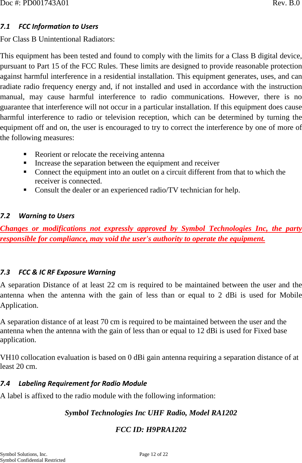 Doc #: PD001743A01                                                                                                         Rev. B.0 Symbol Solutions, Inc.    Page 12 of 22 Symbol Confidential Restricted   7.1 FCC Information to Users For Class B Unintentional Radiators: This equipment has been tested and found to comply with the limits for a Class B digital device, pursuant to Part 15 of the FCC Rules. These limits are designed to provide reasonable protection against harmful interference in a residential installation. This equipment generates, uses, and can radiate radio frequency energy and, if not installed and used in accordance with the instruction manual, may cause harmful interference to radio communications. However, there is no guarantee that interference will not occur in a particular installation. If this equipment does cause harmful interference to radio or television reception, which can be determined by turning the equipment off and on, the user is encouraged to try to correct the interference by one of more of the following measures:  Reorient or relocate the receiving antenna  Increase the separation between the equipment and receiver  Connect the equipment into an outlet on a circuit different from that to which the receiver is connected.  Consult the dealer or an experienced radio/TV technician for help.  7.2 Warning to Users Changes or modifications not expressly approved by Symbol Technologies Inc, the party responsible for compliance, may void the user&apos;s authority to operate the equipment.  7.3 FCC &amp; IC RF Exposure Warning A separation Distance of at least 22 cm is required to be maintained between the user and the antenna when the antenna with the gain of less than or equal to 2  dBi is used for Mobile Application. A separation distance of at least 70 cm is required to be maintained between the user and the antenna when the antenna with the gain of less than or equal to 12 dBi is used for Fixed base application.  VH10 collocation evaluation is based on 0 dBi gain antenna requiring a separation distance of at least 20 cm.  7.4 Labeling Requirement for Radio Module  A label is affixed to the radio module with the following information: Symbol Technologies Inc UHF Radio, Model RA1202 FCC ID: H9PRA1202 
