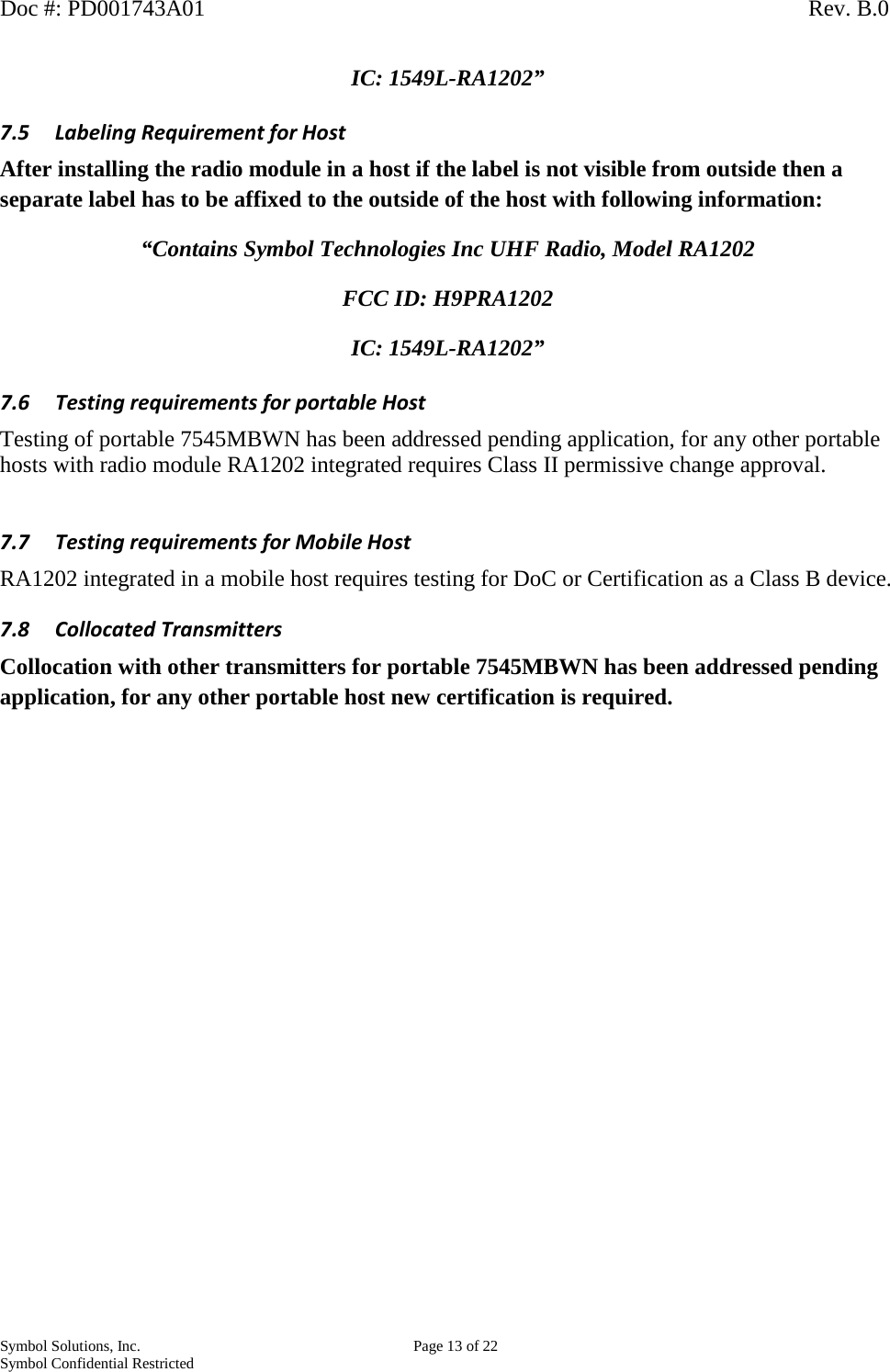 Doc #: PD001743A01                                                                                                         Rev. B.0 Symbol Solutions, Inc.    Page 13 of 22 Symbol Confidential Restricted   IC: 1549L-RA1202” 7.5 Labeling Requirement for Host After installing the radio module in a host if the label is not visible from outside then a separate label has to be affixed to the outside of the host with following information: “Contains Symbol Technologies Inc UHF Radio, Model RA1202 FCC ID: H9PRA1202 IC: 1549L-RA1202” 7.6 Testing requirements for portable Host Testing of portable 7545MBWN has been addressed pending application, for any other portable hosts with radio module RA1202 integrated requires Class II permissive change approval.  7.7 Testing requirements for Mobile Host RA1202 integrated in a mobile host requires testing for DoC or Certification as a Class B device.   7.8 Collocated Transmitters Collocation with other transmitters for portable 7545MBWN has been addressed pending application, for any other portable host new certification is required.    