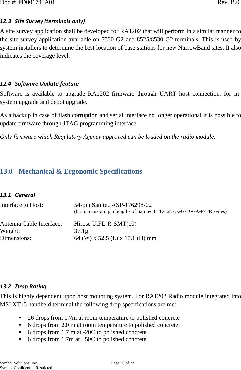 Doc #: PD001743A01                                                                                                         Rev. B.0 Symbol Solutions, Inc.    Page 20 of 22 Symbol Confidential Restricted   12.3 Site Survey (terminals only) A site survey application shall be developed for RA1202 that will perform in a similar manner to the site survey application available on 7530 G2 and 8525/8530 G2 terminals. This is used by system installers to determine the best location of base stations for new NarrowBand sites. It also indicates the coverage level.  12.4 Software Update feature Software  is available to upgrade RA1202 firmware through UART host connection, for in-system upgrade and depot upgrade.  As a backup in case of flash corruption and serial interface no longer operational it is possible to update firmware through JTAG programming interface.  Only firmware which Regulatory Agency approved can be loaded on the radio module.  13.0 Mechanical &amp; Ergonomic Specifications  13.1 General Interface to Host:     54-pin Samtec ASP-176298-02  (8.7mm custom pin lengths of Samtec FTE-125-xx-G-DV-A-P-TR series)    Antenna Cable Interface: Hirose U.FL-R-SMT(10) Weight:       37.1g  Dimensions:       64 (W) x 52.5 (L) x 17.1 (H) mm     13.2 Drop Rating This is highly dependent upon host mounting system. For RA1202 Radio module integrated into MSI XT15 handheld terminal the following drop specifications are met:  26 drops from 1.7m at room temperature to polished concrete  6 drops from 2.0 m at room temperature to polished concrete   6 drops from 1.7 m at -20C to polished concrete  6 drops from 1.7m at +50C to polished concrete  