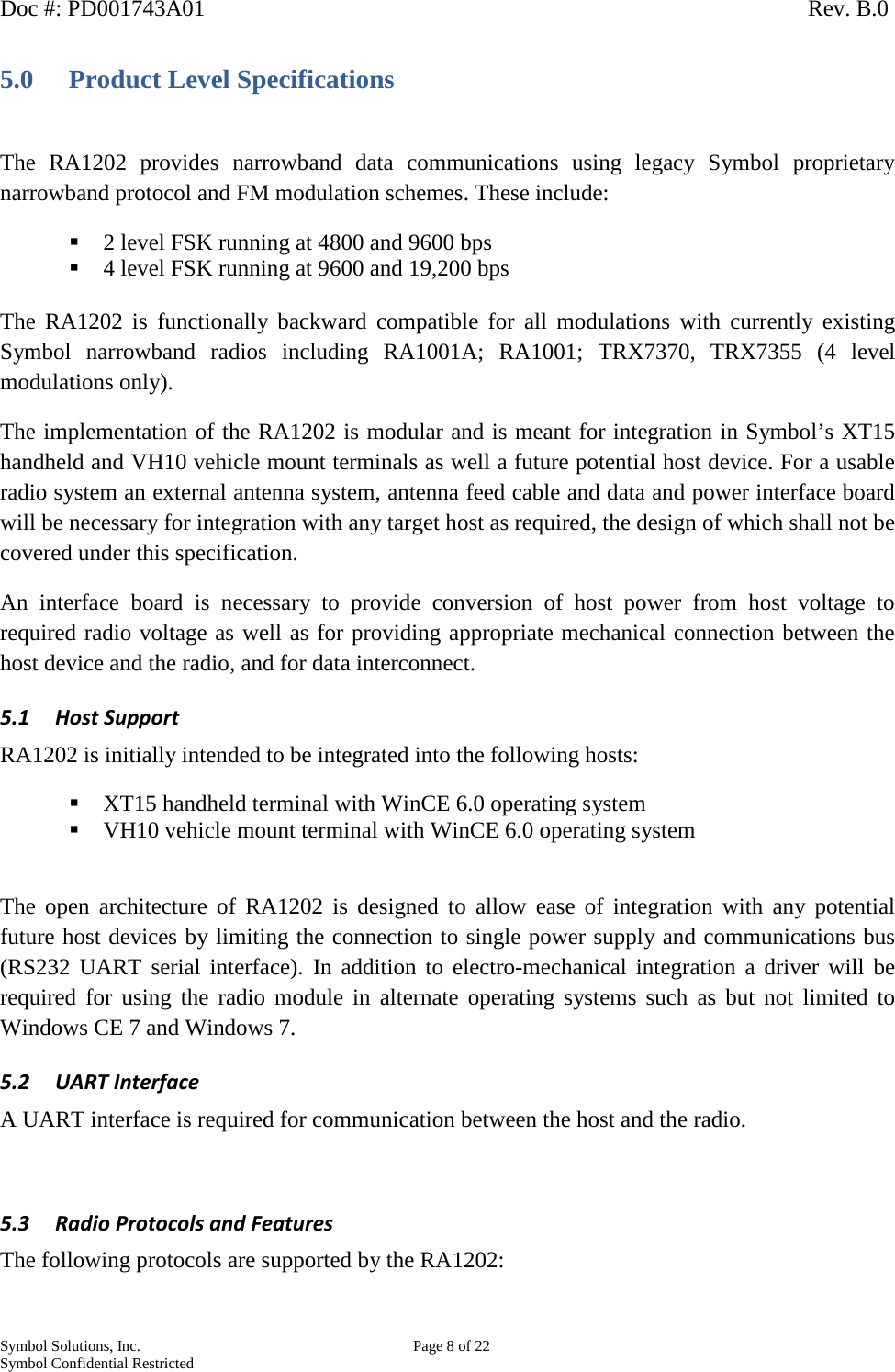 Doc #: PD001743A01                                                                                                         Rev. B.0 Symbol Solutions, Inc.    Page 8 of 22 Symbol Confidential Restricted   5.0 Product Level Specifications  The RA1202 provides narrowband data communications using legacy Symbol  proprietary narrowband protocol and FM modulation schemes. These include:  2 level FSK running at 4800 and 9600 bps  4 level FSK running at 9600 and 19,200 bps   The RA1202 is functionally backward compatible for all modulations with currently existing Symbol  narrowband radios including RA1001A; RA1001; TRX7370, TRX7355 (4 level modulations only). The implementation of the RA1202 is modular and is meant for integration in Symbol’s XT15 handheld and VH10 vehicle mount terminals as well a future potential host device. For a usable radio system an external antenna system, antenna feed cable and data and power interface board will be necessary for integration with any target host as required, the design of which shall not be covered under this specification. An interface board is necessary to provide conversion of host power from host voltage to required radio voltage as well as for providing appropriate mechanical connection between the host device and the radio, and for data interconnect. 5.1 Host Support RA1202 is initially intended to be integrated into the following hosts:  XT15 handheld terminal with WinCE 6.0 operating system  VH10 vehicle mount terminal with WinCE 6.0 operating system  The open architecture of RA1202 is designed to allow ease of integration with any potential future host devices by limiting the connection to single power supply and communications bus (RS232 UART serial interface). In addition to electro-mechanical integration a driver will be required for using the radio module in alternate operating systems such as but not limited to Windows CE 7 and Windows 7.  5.2 UART Interface A UART interface is required for communication between the host and the radio.  5.3 Radio Protocols and Features The following protocols are supported by the RA1202:   