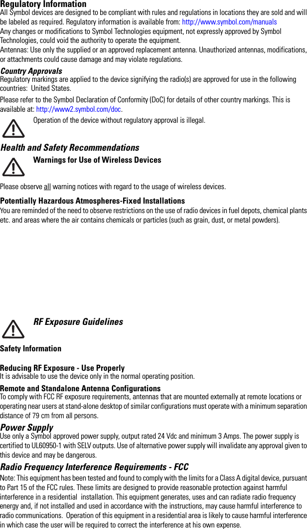 Regulatory InformationAll Symbol devices are designed to be compliant with rules and regulations in locations they are sold and will be labeled as required. Regulatory information is available from: http://www.symbol.com/manualsAny changes or modifications to Symbol Technologies equipment, not expressly approved by Symbol Technologies, could void the authority to operate the equipment.Antennas: Use only the supplied or an approved replacement antenna. Unauthorized antennas, modifications, or attachments could cause damage and may violate regulations. Country Approvals Regulatory markings are applied to the device signifying the radio(s) are approved for use in the following countries:  United States.Please refer to the Symbol Declaration of Conformity (DoC) for details of other country markings. This is available at: http://www2.symbol.com/doc.Operation of the device without regulatory approval is illegal.Health and Safety Recommendations Warnings for Use of Wireless DevicesPlease observe all warning notices with regard to the usage of wireless devices.Potentially Hazardous Atmospheres-Fixed InstallationsYou are reminded of the need to observe restrictions on the use of radio devices in fuel depots, chemical plants etc. and areas where the air contains chemicals or particles (such as grain, dust, or metal powders). RF Exposure GuidelinesSafety InformationReducing RF Exposure - Use Properly It is advisable to use the device only in the normal operating position. Remote and Standalone Antenna ConfigurationsTo comply with FCC RF exposure requirements, antennas that are mounted externally at remote locations or operating near users at stand-alone desktop of similar configurations must operate with a minimum separation distance of 79 cm from all persons.Power Supply Use only a Symbol approved power supply, output rated 24 Vdc and minimum 3 Amps. The power supply is certified to UL60950-1 with SELV outputs. Use of alternative power supply will invalidate any approval given to this device and may be dangerous.Radio Frequency Interference Requirements - FCC Note: This equipment has been tested and found to comply with the limits for a Class A digital device, pursuant to Part 15 of the FCC rules. These limits are designed to provide reasonable protection against harmful interference in a residential  installation. This equipment generates, uses and can radiate radio frequency energy and, if not installed and used in accordance with the instructions, may cause harmful interference to radio communications.  Operation of this equipment in a residential area is likely to cause harmful interference in which case the user will be required to correct the interference at his own expense.