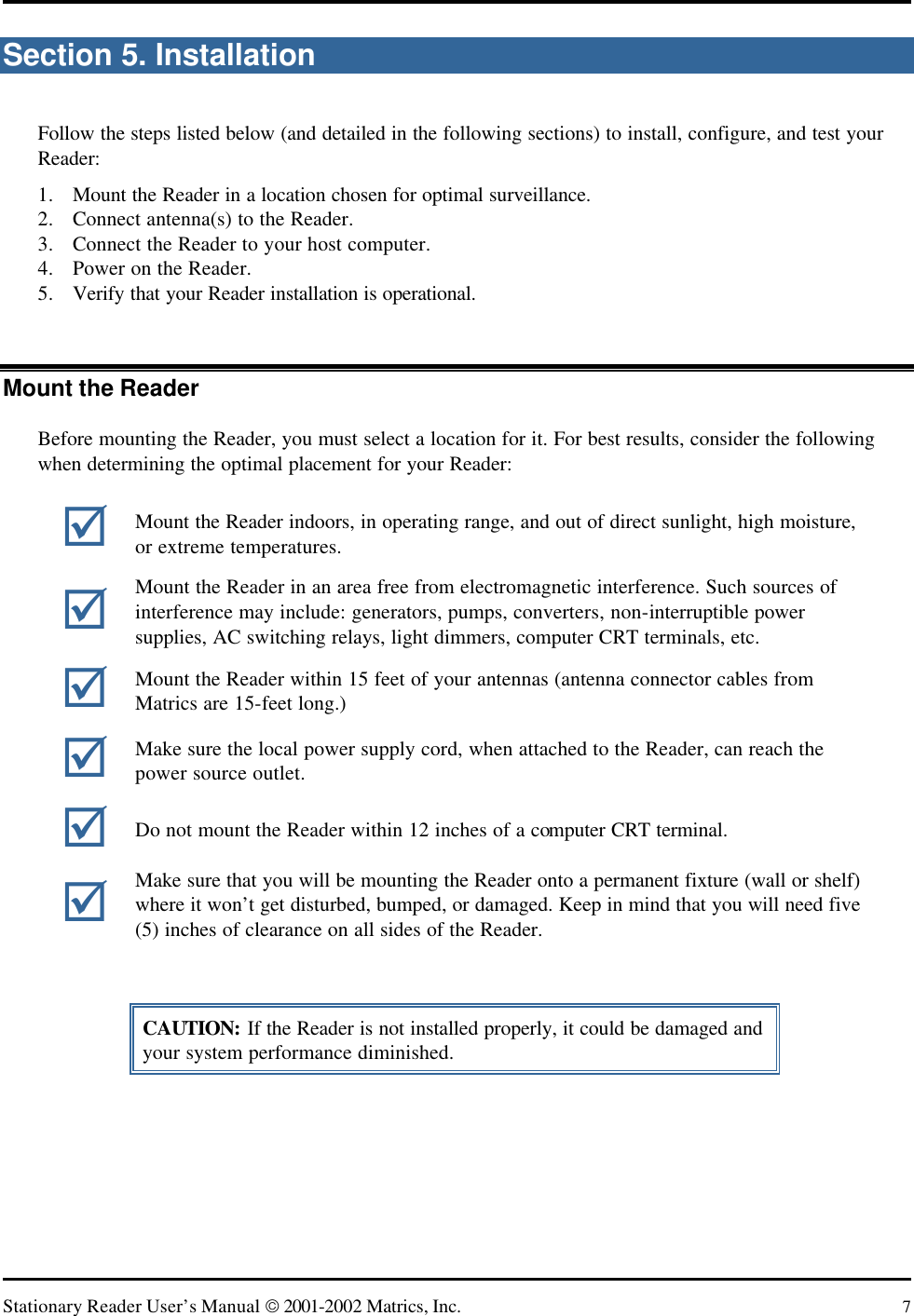   Stationary Reader User’s Manual  2001-2002 Matrics, Inc. 7 Section 5. Installation Follow the steps listed below (and detailed in the following sections) to install, configure, and test your Reader: 1. Mount the Reader in a location chosen for optimal surveillance. 2. Connect antenna(s) to the Reader. 3. Connect the Reader to your host computer. 4. Power on the Reader. 5. Verify that your Reader installation is operational.  Mount the Reader Before mounting the Reader, you must select a location for it. For best results, consider the following when determining the optimal placement for your Reader:  CAUTION: If the Reader is not installed properly, it could be damaged and your system performance diminished. þ  Mount the Reader indoors, in operating range, and out of direct sunlight, high moisture, or extreme temperatures. þ Mount the Reader in an area free from electromagnetic interference. Such sources of interference may include: generators, pumps, converters, non-interruptible power supplies, AC switching relays, light dimmers, computer CRT terminals, etc. þ Mount the Reader within 15 feet of your antennas (antenna connector cables from Matrics are 15-feet long.) þ Make sure the local power supply cord, when attached to the Reader, can reach the power source outlet. þ Do not mount the Reader within 12 inches of a computer CRT terminal. þ Make sure that you will be mounting the Reader onto a permanent fixture (wall or shelf) where it won’t get disturbed, bumped, or damaged. Keep in mind that you will need five (5) inches of clearance on all sides of the Reader. 
