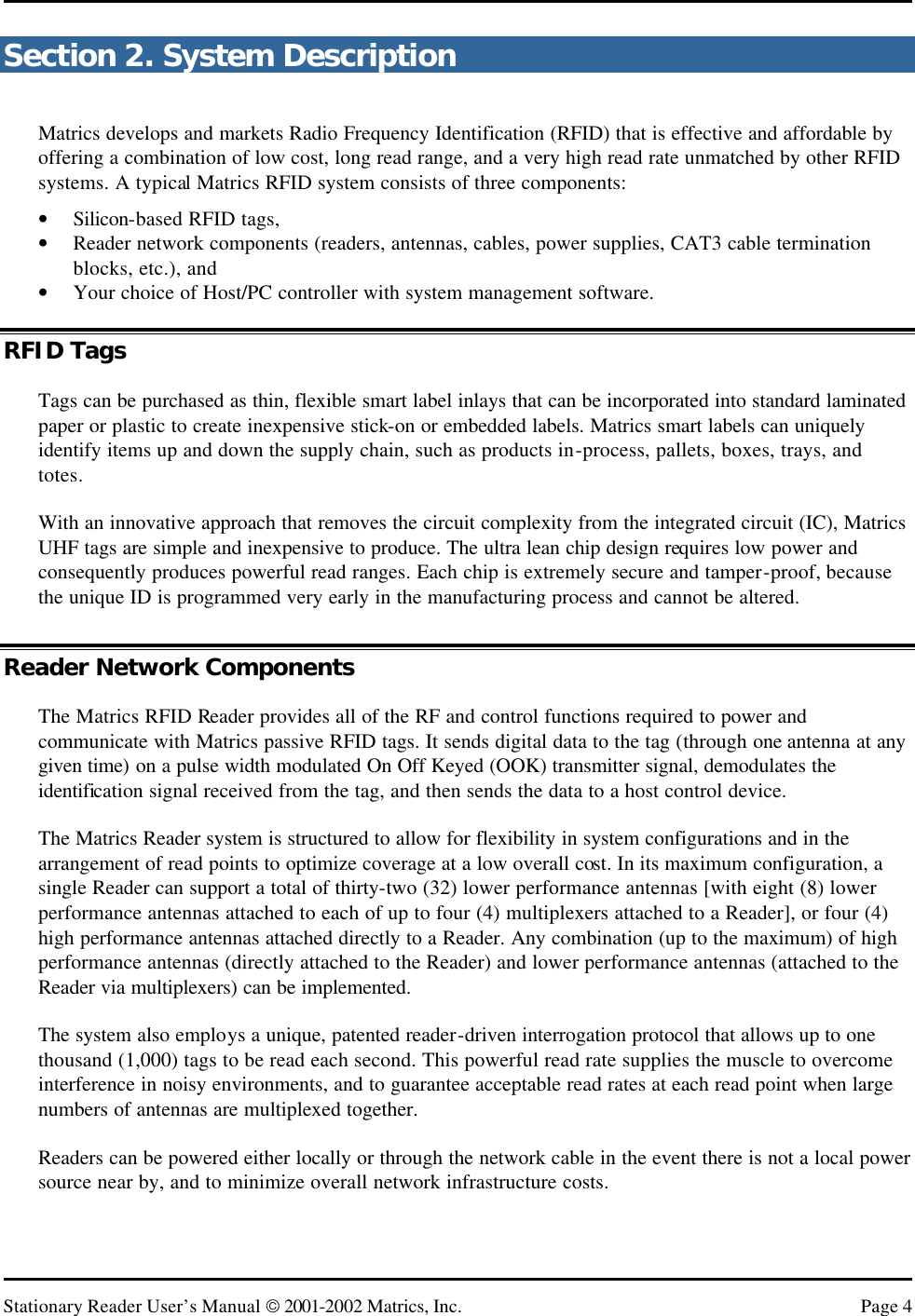   Stationary Reader User’s Manual  2001-2002 Matrics, Inc. Page 4 Section 2. System Description Matrics develops and markets Radio Frequency Identification (RFID) that is effective and affordable by offering a combination of low cost, long read range, and a very high read rate unmatched by other RFID systems. A typical Matrics RFID system consists of three components:  • Silicon-based RFID tags, • Reader network components (readers, antennas, cables, power supplies, CAT3 cable termination blocks, etc.), and • Your choice of Host/PC controller with system management software. RFID Tags Tags can be purchased as thin, flexible smart label inlays that can be incorporated into standard laminated paper or plastic to create inexpensive stick-on or embedded labels. Matrics smart labels can uniquely identify items up and down the supply chain, such as products in-process, pallets, boxes, trays, and totes. With an innovative approach that removes the circuit complexity from the integrated circuit (IC), Matrics UHF tags are simple and inexpensive to produce. The ultra lean chip design requires low power and consequently produces powerful read ranges. Each chip is extremely secure and tamper-proof, because the unique ID is programmed very early in the manufacturing process and cannot be altered. Reader Network Components The Matrics RFID Reader provides all of the RF and control functions required to power and communicate with Matrics passive RFID tags. It sends digital data to the tag (through one antenna at any given time) on a pulse width modulated On Off Keyed (OOK) transmitter signal, demodulates the identification signal received from the tag, and then sends the data to a host control device.  The Matrics Reader system is structured to allow for flexibility in system configurations and in the arrangement of read points to optimize coverage at a low overall cost. In its maximum configuration, a single Reader can support a total of thirty-two (32) lower performance antennas [with eight (8) lower performance antennas attached to each of up to four (4) multiplexers attached to a Reader], or four (4) high performance antennas attached directly to a Reader. Any combination (up to the maximum) of high performance antennas (directly attached to the Reader) and lower performance antennas (attached to the Reader via multiplexers) can be implemented. The system also employs a unique, patented reader-driven interrogation protocol that allows up to one thousand (1,000) tags to be read each second. This powerful read rate supplies the muscle to overcome interference in noisy environments, and to guarantee acceptable read rates at each read point when large numbers of antennas are multiplexed together. Readers can be powered either locally or through the network cable in the event there is not a local power source near by, and to minimize overall network infrastructure costs. 
