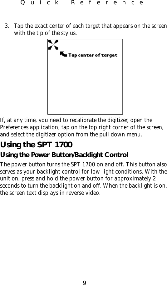 9Quick Reference3. Tap the exact center of each target that appears on the screen with the tip of the stylus.If, at any time, you need to recalibrate the digitizer, open the Preferences application, tap on the top right corner of the screen, and select the digitizer option from the pull down menu.Using the SPT 1700Using the Power Button/Backlight ControlThe power button turns the SPT 1700 on and off. This button also serves as your backlight control for low-light conditions. With the unit on, press and hold the power button for approximately 2 seconds to turn the backlight on and off. When the backlight is on, the screen text displays in reverse video. 