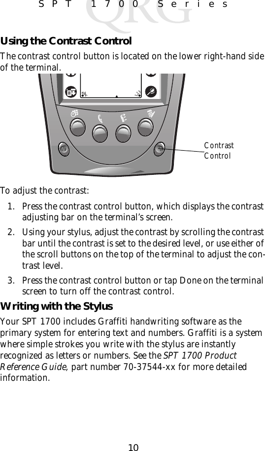 10SPT 1700 SeriesUsing the Contrast ControlThe contrast control button is located on the lower right-hand side of the terminal.To adjust the contrast:1. Press the contrast control button, which displays the contrast adjusting bar on the terminal’s screen. 2. Using your stylus, adjust the contrast by scrolling the contrast bar until the contrast is set to the desired level, or use either of the scroll buttons on the top of the terminal to adjust the con-trast level.3. Press the contrast control button or tap Done on the terminal screen to turn off the contrast control. Writing with the StylusYour SPT 1700 includes Graffiti handwriting software as the primary system for entering text and numbers. Graffiti is a system where simple strokes you write with the stylus are instantly recognized as letters or numbers. See the SPT 1700 Product Reference Guide, part number 70-37544-xx for more detailed information.Contrast Control