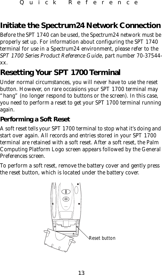 13Quick ReferenceInitiate the Spectrum24 Network ConnectionBefore the SPT 1740 can be used, the Spectrum24 network must be properly set up. For information about configuring the SPT 1740 terminal for use in a Spectrum24 environment, please refer to the SPT 1700 Series Product Reference Guide, part number 70-37544-xx.Resetting Your SPT 1700 TerminalUnder normal circumstances, you will never have to use the reset button. However, on rare occasions your SPT 1700 terminal may “hang” (no longer respond to buttons or the screen). In this case, you need to perform a reset to get your SPT 1700 terminal running again.Performing a Soft ResetA soft reset tells your SPT 1700 terminal to stop what it’s doing and start over again. All records and entries stored in your SPT 1700 terminal are retained with a soft reset. After a soft reset, the Palm Computing Platform Logo screen appears followed by the General Preferences screen. To perform a soft reset, remove the battery cover and gently press the reset button, which is located under the battery cover. Reset button