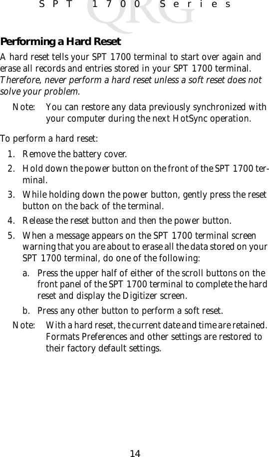 14SPT 1700 SeriesPerforming a Hard ResetA hard reset tells your SPT 1700 terminal to start over again and erase all records and entries stored in your SPT 1700 terminal. Therefore, never perform a hard reset unless a soft reset does not solve your problem. Note: You can restore any data previously synchronized with your computer during the next HotSync operation.To perform a hard reset:1. Remove the battery cover. 2. Hold down the power button on the front of the SPT 1700 ter-minal.3. While holding down the power button, gently press the reset button on the back of the terminal.4. Release the reset button and then the power button.5. When a message appears on the SPT 1700 terminal screen warning that you are about to erase all the data stored on your SPT 1700 terminal, do one of the following:a. Press the upper half of either of the scroll buttons on the front panel of the SPT 1700 terminal to complete the hard reset and display the Digitizer screen.b. Press any other button to perform a soft reset.Note: With a hard reset, the current date and time are retained. Formats Preferences and other settings are restored to their factory default settings.