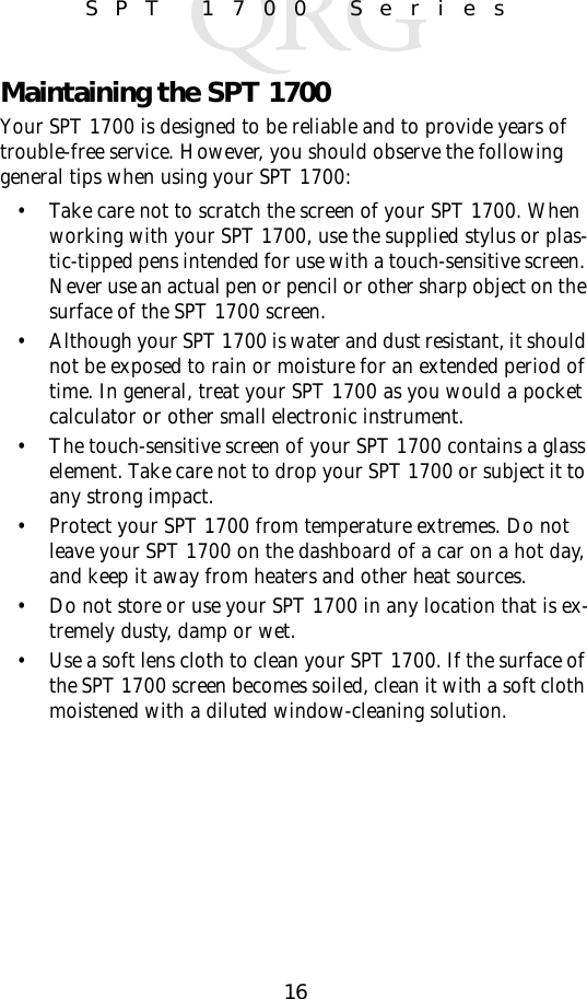 16SPT 1700 SeriesMaintaining the SPT 1700Your SPT 1700 is designed to be reliable and to provide years of trouble-free service. However, you should observe the following general tips when using your SPT 1700:• Take care not to scratch the screen of your SPT 1700. When working with your SPT 1700, use the supplied stylus or plas-tic-tipped pens intended for use with a touch-sensitive screen. Never use an actual pen or pencil or other sharp object on the surface of the SPT 1700 screen.• Although your SPT 1700 is water and dust resistant, it should not be exposed to rain or moisture for an extended period of time. In general, treat your SPT 1700 as you would a pocket calculator or other small electronic instrument.• The touch-sensitive screen of your SPT 1700 contains a glass element. Take care not to drop your SPT 1700 or subject it to any strong impact. • Protect your SPT 1700 from temperature extremes. Do not leave your SPT 1700 on the dashboard of a car on a hot day, and keep it away from heaters and other heat sources.• Do not store or use your SPT 1700 in any location that is ex-tremely dusty, damp or wet.• Use a soft lens cloth to clean your SPT 1700. If the surface of the SPT 1700 screen becomes soiled, clean it with a soft cloth moistened with a diluted window-cleaning solution.
