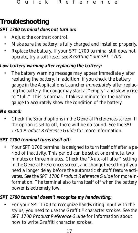 17Quick ReferenceTroubleshootingSPT 1700 terminal does not turn on:• Adjust the contrast control.• Make sure the battery is fully charged and installed properly.• Replace the battery. If your SPT 1700 terminal still does not operate, try a soft reset; see Resetting Your SPT 1700.Low battery warning after replacing the battery:• The battery warning message may appear immediately after replacing the battery. In addition, if you check the battery gauge in the Applications Launcher immediately after replac-ing the battery, the gauge may start at “empty” and slowly rise to “full.” This is normal. It takes a minute for the battery gauge to accurately show the condition of the battery.No sound:• Check the Sound options in the General Preferences screen. If the option is set to off, there will be no sound. See the SPT 1700 Product Reference Guide for more information.SPT 1700 terminal turns itself off:• Your SPT 1700 terminal is designed to turn itself off after a pe-riod of inactivity. This period can be set at one minute, two minutes or three minutes. Check the “Auto-off after” setting in the General Preferences screen, and change the setting if you need a longer delay before the automatic shutoff feature acti-vates. See the SPT 1700 Product Reference Guide for more in-formation. The terminal also turns itself off when the battery power is extremely low.SPT 1700 terminal doesn’t recognize my handwriting:• For your SPT 1700 to recognize handwriting input with the stylus, you need to use the Graffiti® character strokes. See the SPT 1700 Product Reference Guide for information about how to write Graffiti character strokes.