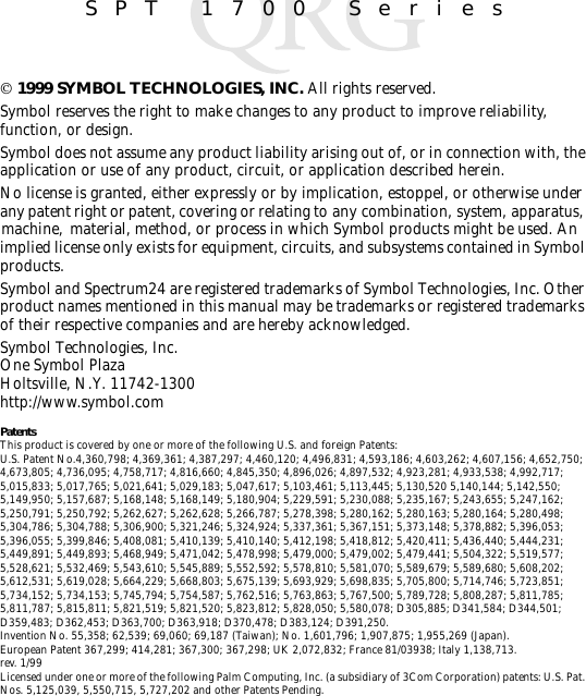 SPT 1700 Series 1999 SYMBOL TECHNOLOGIES, INC. All rights reserved.Symbol reserves the right to make changes to any product to improve reliability, function, or design.Symbol does not assume any product liability arising out of, or in connection with, the application or use of any product, circuit, or application described herein.No license is granted, either expressly or by implication, estoppel, or otherwise under any patent right or patent, covering or relating to any combination, system, apparatus, machine,  material, method, or process in which Symbol products might be used. An implied license only exists for equipment, circuits, and subsystems contained in Symbol products.Symbol and Spectrum24 are registered trademarks of Symbol Technologies, Inc. Other product names mentioned in this manual may be trademarks or registered trademarks of their respective companies and are hereby acknowledged.Symbol Technologies, Inc.One Symbol PlazaHoltsville, N.Y. 11742-1300http://www.symbol.comPatentsThis product is covered by one or more of the following U.S. and foreign Patents: U.S. Patent No.4,360,798; 4,369,361; 4,387,297; 4,460,120; 4,496,831; 4,593,186; 4,603,262; 4,607,156; 4,652,750; 4,673,805; 4,736,095; 4,758,717; 4,816,660; 4,845,350; 4,896,026; 4,897,532; 4,923,281; 4,933,538; 4,992,717; 5,015,833; 5,017,765; 5,021,641; 5,029,183; 5,047,617; 5,103,461; 5,113,445; 5,130,520 5,140,144; 5,142,550; 5,149,950; 5,157,687; 5,168,148; 5,168,149; 5,180,904; 5,229,591; 5,230,088; 5,235,167; 5,243,655; 5,247,162; 5,250,791; 5,250,792; 5,262,627; 5,262,628; 5,266,787; 5,278,398; 5,280,162; 5,280,163; 5,280,164; 5,280,498; 5,304,786; 5,304,788; 5,306,900; 5,321,246; 5,324,924; 5,337,361; 5,367,151; 5,373,148; 5,378,882; 5,396,053; 5,396,055; 5,399,846; 5,408,081; 5,410,139; 5,410,140; 5,412,198; 5,418,812; 5,420,411; 5,436,440; 5,444,231; 5,449,891; 5,449,893; 5,468,949; 5,471,042; 5,478,998; 5,479,000; 5,479,002; 5,479,441; 5,504,322; 5,519,577; 5,528,621; 5,532,469; 5,543,610; 5,545,889; 5,552,592; 5,578,810; 5,581,070; 5,589,679; 5,589,680; 5,608,202; 5,612,531; 5,619,028; 5,664,229; 5,668,803; 5,675,139; 5,693,929; 5,698,835; 5,705,800; 5,714,746; 5,723,851; 5,734,152; 5,734,153; 5,745,794; 5,754,587; 5,762,516; 5,763,863; 5,767,500; 5,789,728; 5,808,287; 5,811,785; 5,811,787; 5,815,811; 5,821,519; 5,821,520; 5,823,812; 5,828,050; 5,580,078; D305,885; D341,584; D344,501; D359,483; D362,453; D363,700; D363,918; D370,478; D383,124; D391,250.Invention No. 55,358; 62,539; 69,060; 69,187 (Taiwan); No. 1,601,796; 1,907,875; 1,955,269 (Japan).European Patent 367,299; 414,281; 367,300; 367,298; UK 2,072,832; France 81/03938; Italy 1,138,713.rev. 1/99Licensed under one or more of the following Palm Computing, Inc. (a subsidiary of 3Com Corporation) patents: U.S. Pat. Nos. 5,125,039, 5,550,715, 5,727,202 and other Patents Pending.