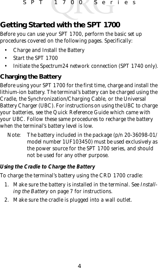 4SPT 1700 SeriesGetting Started with the SPT 1700Before you can use your SPT 1700, perform the basic set up procedures covered on the following pages. Specifically:• Charge and Install the Battery• Start the SPT 1700• Initiate the Spectrum24 network connection (SPT 1740 only).Charging the BatteryBefore using your SPT 1700 for the first time, charge and install the lithium-ion battery. The terminal’s battery can be charged using the Cradle, the Synchronization/Charging Cable, or the Universal Battery Charger (UBC). For instructions on using the UBC to charge your batteries, see the Quick Reference Guide which came with your UBC. Follow these same procedures to recharge the battery when the terminal’s battery level is low.Note: The battery included in the package (p/n 20-36098-01/ model number 1UF103450) must be used exclusively as the power source for the SPT 1700 series, and should not be used for any other purpose. Using the Cradle to Charge the BatteryTo charge the terminal’s battery using the CRD 1700 cradle:1. Make sure the battery is installed in the terminal. See Install-ing the Battery on page 7 for instructions.2. Make sure the cradle is plugged into a wall outlet. 