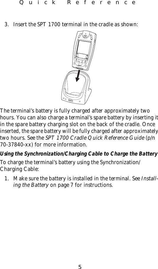 5Quick Reference3. Insert the SPT 1700 terminal in the cradle as shown:The terminal’s battery is fully charged after approximately two hours. You can also charge a terminal’s spare battery by inserting it in the spare battery charging slot on the back of the cradle. Once inserted, the spare battery will be fully charged after approximately two hours. See the SPT 1700 Cradle Quick Reference Guide (p/n 70-37840-xx) for more information.Using the Synchronization/Charging Cable to Charge the BatteryTo charge the terminal’s battery using the Synchronization/Charging Cable:1. Make sure the battery is installed in the terminal. See Install-ing the Battery on page 7 for instructions.