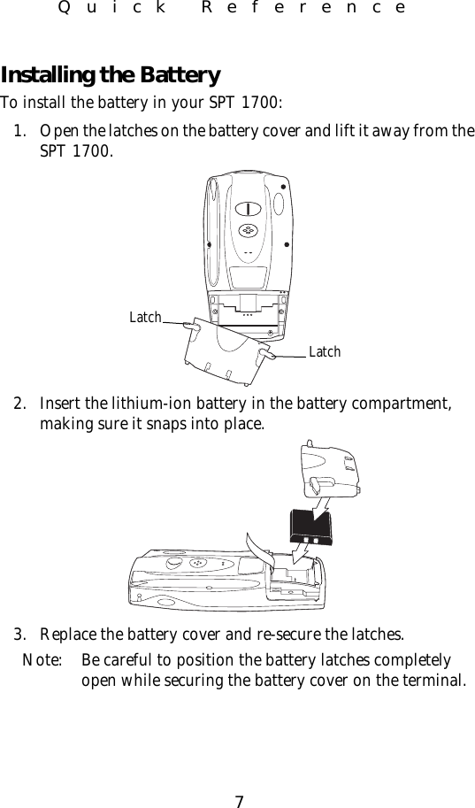 7Quick ReferenceInstalling the BatteryTo install the battery in your SPT 1700:1. Open the latches on the battery cover and lift it away from the SPT 1700.2. Insert the lithium-ion battery in the battery compartment, making sure it snaps into place.3. Replace the battery cover and re-secure the latches.Note: Be careful to position the battery latches completely open while securing the battery cover on the terminal.LatchLatch