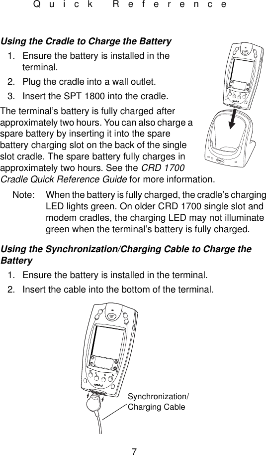 7Quick ReferenceUsing the Cradle to Charge the Battery1. Ensure the battery is installed in the terminal.2. Plug the cradle into a wall outlet.3. Insert the SPT 1800 into the cradle.The terminal’s battery is fully charged after approximately two hours. You can also charge a spare battery by inserting it into the spare battery charging slot on the back of the single slot cradle. The spare battery fully charges in approximately two hours. See the CRD 1700 Cradle Quick Reference Guide for more information.Note: When the battery is fully charged, the cradle’s charging LED lights green. On older CRD 1700 single slot and modem cradles, the charging LED may not illuminate green when the terminal’s battery is fully charged.Using the Synchronization/Charging Cable to Charge the Battery1. Ensure the battery is installed in the terminal.2. Insert the cable into the bottom of the terminal.Synchronization/Charging Cable