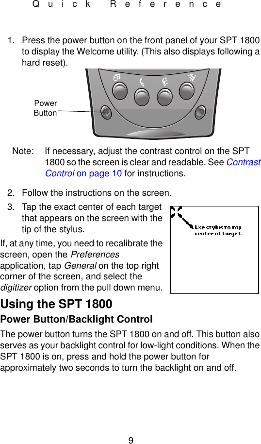 9Quick Reference1. Press the power button on the front panel of your SPT 1800 to display the Welcome utility. (This also displays following a hard reset).Note: If necessary, adjust the contrast control on the SPT 1800 so the screen is clear and readable. See Contrast Control on page 10 for instructions.2. Follow the instructions on the screen.3. Tap the exact center of each target that appears on the screen with the tip of the stylus.If, at any time, you need to recalibrate the screen, open the Preferences application, tap General on the top right corner of the screen, and select the digitizer option from the pull down menu.Using the SPT 1800Power Button/Backlight ControlThe power button turns the SPT 1800 on and off. This button also serves as your backlight control for low-light conditions. When the SPT 1800 is on, press and hold the power button for approximately two seconds to turn the backlight on and off.PowerButton