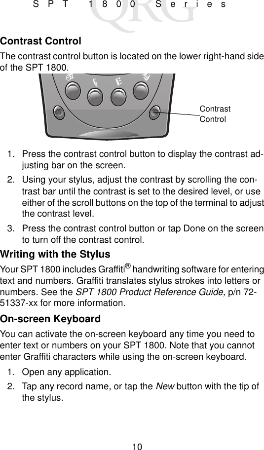 10SPT 1800 SeriesContrast ControlThe contrast control button is located on the lower right-hand side of the SPT 1800.1. Press the contrast control button to display the contrast ad-justing bar on the screen.2. Using your stylus, adjust the contrast by scrolling the con-trast bar until the contrast is set to the desired level, or use either of the scroll buttons on the top of the terminal to adjust the contrast level.3. Press the contrast control button or tap Done on the screen to turn off the contrast control.Writing with the StylusYour SPT 1800 includes Graffiti® handwriting software for entering text and numbers. Graffiti translates stylus strokes into letters or numbers. See the SPT 1800 Product Reference Guide, p/n 72-51337-xx for more information.On-screen KeyboardYou can activate the on-screen keyboard any time you need to enter text or numbers on your SPT 1800. Note that you cannot enter Graffiti characters while using the on-screen keyboard.1. Open any application.2. Tap any record name, or tap the New button with the tip of the stylus.Contrast Control