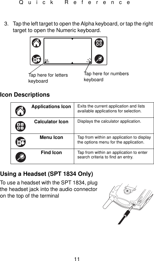 11Quick Reference3. Tap the left target to open the Alpha keyboard, or tap the right target to open the Numeric keyboard.Icon DescriptionsUsing a Headset (SPT 1834 Only)To use a headset with the SPT 1834, plug the headset jack into the audio connector on the top of the terminalApplications Icon Exits the current application and lists  available applications for selection.Calculator Icon Displays the calculator application.Menu Icon Tap from within an application to display the options menu for the application.Find Icon Tap from within an application to enter search criteria to find an entry.Tap here for letters keyboardTap here for numbers keyboard