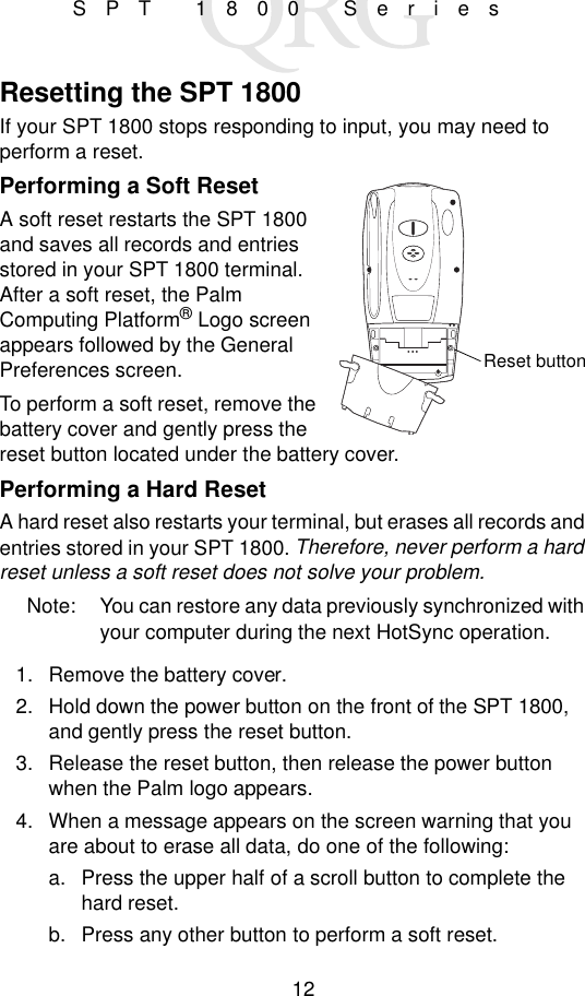 12SPT 1800 SeriesResetting the SPT 1800If your SPT 1800 stops responding to input, you may need to perform a reset.Performing a Soft ResetA soft reset restarts the SPT 1800 and saves all records and entries stored in your SPT 1800 terminal. After a soft reset, the Palm Computing Platform® Logo screen appears followed by the General Preferences screen.To perform a soft reset, remove the battery cover and gently press the reset button located under the battery cover.Performing a Hard ResetA hard reset also restarts your terminal, but erases all records and entries stored in your SPT 1800. Therefore, never perform a hard reset unless a soft reset does not solve your problem.Note: You can restore any data previously synchronized with your computer during the next HotSync operation.1. Remove the battery cover.2. Hold down the power button on the front of the SPT 1800, and gently press the reset button.3. Release the reset button, then release the power button when the Palm logo appears.4. When a message appears on the screen warning that you are about to erase all data, do one of the following:a. Press the upper half of a scroll button to complete the hard reset.b. Press any other button to perform a soft reset.Reset button