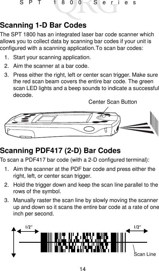 14SPT 1800 SeriesScanning 1-D Bar CodesThe SPT 1800 has an integrated laser bar code scanner which allows you to collect data by scanning bar codes if your unit is configured with a scanning application. To scan bar codes:1. Start your scanning application.2. Aim the scanner at a bar code.3. Press either the right, left or center scan trigger. Make sure the red scan beam covers the entire bar code. The green scan LED lights and a beep sounds to indicate a successful decode.Scanning PDF417 (2-D) Bar CodesTo scan a PDF417 bar code (with a 2-D configured terminal):1. Aim the scanner at the PDF bar code and press either the right, left, or center scan trigger.2. Hold the trigger down and keep the scan line parallel to the rows of the symbol.3. Manually raster the scan line by slowly moving the scanner up and down so it scans the entire bar code at a rate of one inch per second.Center Scan Button1/2” 1/2”Scan Line