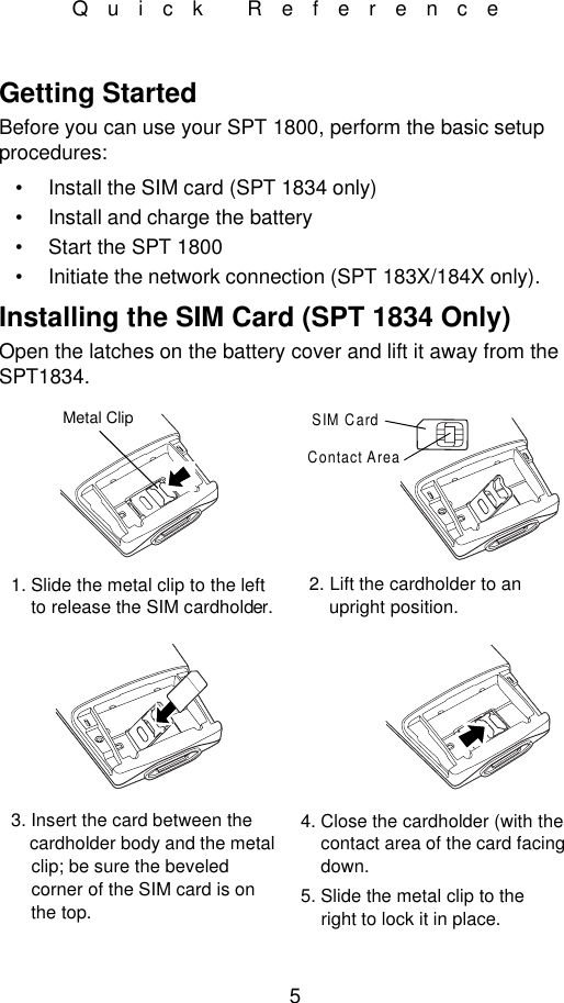 5Quick ReferenceGetting StartedBefore you can use your SPT 1800, perform the basic setup procedures:•Install the SIM card (SPT 1834 only)•Install and charge the battery•Start the SPT 1800•Initiate the network connection (SPT 183X/184X only).Installing the SIM Card (SPT 1834 Only)Open the latches on the battery cover and lift it away from the SPT1834.Metal ClipSIM CardContact Area1. Slide the metal clip to the left    to release the SIM cardholder.2. Lift the cardholder to an    upright position.3. Insert the card between the    cardholder body and the metal    clip; be sure the beveled    corner of the SIM card is on    the top.4. Close the cardholder (with the    contact area of the card facing    down.5. Slide the metal clip to the    right to lock it in place.