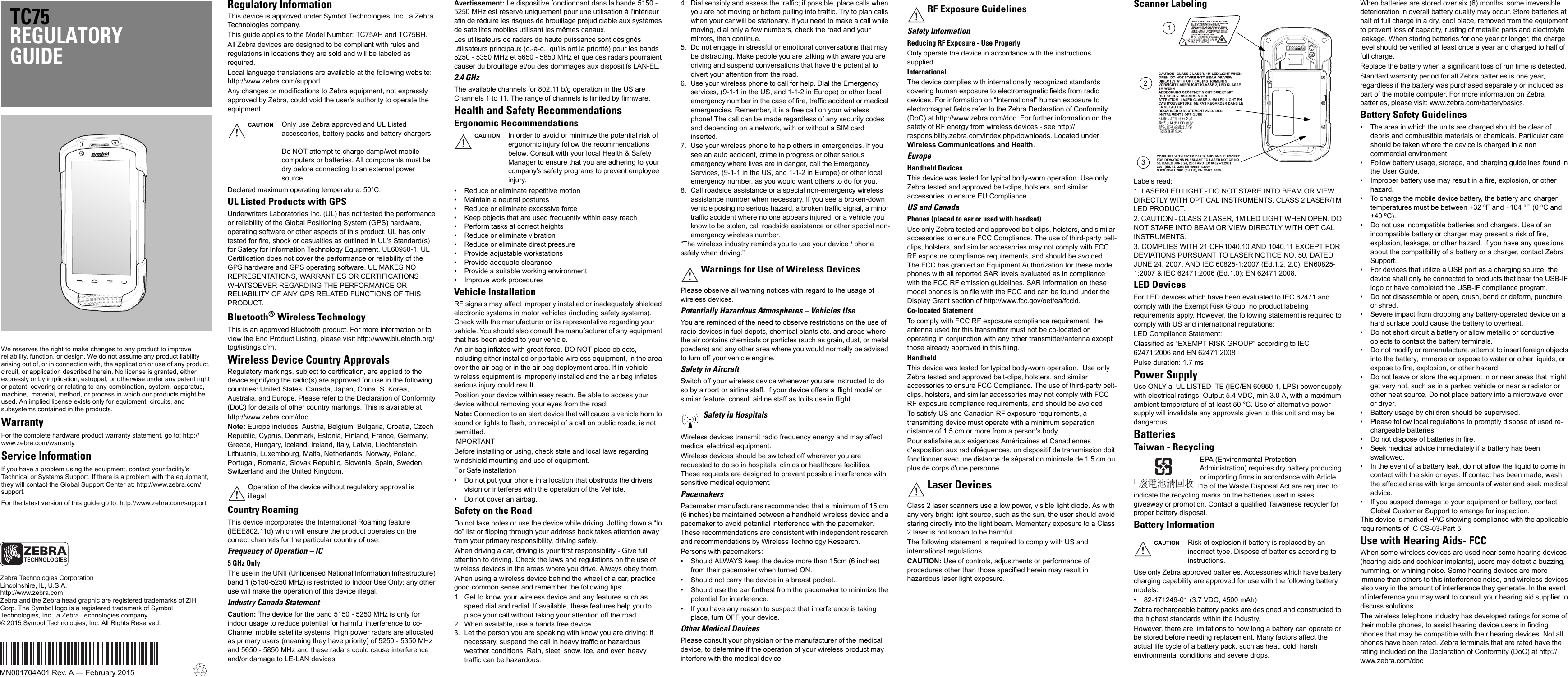 We reserves the right to make changes to any product to improve reliability, function, or design. We do not assume any product liability arising out of, or in connection with, the application or use of any product, circuit, or application described herein. No license is granted, either expressly or by implication, estoppel, or otherwise under any patent right or patent, covering or relating to any combination, system, apparatus, machine,  material, method, or process in which our products might be used. An implied license exists only for equipment, circuits, and subsystems contained in the products.WarrantyFor the complete hardware product warranty statement, go to: http://www.zebra.com/warranty.Service InformationIf you have a problem using the equipment, contact your facility’s Technical or Systems Support. If there is a problem with the equipment, they will contact the Global Support Center at: http://www.zebra.com/support.For the latest version of this guide go to: http://www.zebra.com/support.TC75REGULATORY GUIDEZebra Technologies CorporationLincolnshire, IL, U.S.A.http://www.zebra.comZebra and the Zebra head graphic are registered trademarks of ZIH Corp. The Symbol logo is a registered trademark of Symbol Technologies, Inc., a Zebra Technologies company.© 2015 Symbol Technologies, Inc. All Rights Reserved.MN001704A01 Rev. A — February 2015Regulatory InformationThis device is approved under Symbol Technologies, Inc., a Zebra Technologies company.This guide applies to the Model Number: TC75AH and TC75BH.All Zebra devices are designed to be compliant with rules and regulations in locations they are sold and will be labeled as required.Local language translations are available at the following website: http://www.zebra.com/support.Any changes or modifications to Zebra equipment, not expressly approved by Zebra, could void the user&apos;s authority to operate the equipment.Declared maximum operating temperature: 50°C.UL Listed Products with GPSUnderwriters Laboratories Inc. (UL) has not tested the performance or reliability of the Global Positioning System (GPS) hardware, operating software or other aspects of this product. UL has only tested for fire, shock or casualties as outlined in UL&apos;s Standard(s) for Safety for Information Technology Equipment, UL60950-1. UL Certification does not cover the performance or reliability of the GPS hardware and GPS operating software. UL MAKES NO REPRESENTATIONS, WARRANTIES OR CERTIFICATIONS WHATSOEVER REGARDING THE PERFORMANCE OR RELIABILITY OF ANY GPS RELATED FUNCTIONS OF THIS PRODUCT.Bluetooth® Wireless TechnologyThis is an approved Bluetooth product. For more information or to view the End Product Listing, please visit http://www.bluetooth.org/tpg/listings.cfm.Wireless Device Country ApprovalsRegulatory markings, subject to certification, are applied to the device signifying the radio(s) are approved for use in the following countries: United States, Canada, Japan, China, S. Korea, Australia, and Europe. Please refer to the Declaration of Conformity (DoC) for details of other country markings. This is available athttp://www.zebra.com/doc.Note: Europe includes, Austria, Belgium, Bulgaria, Croatia, Czech Republic, Cyprus, Denmark, Estonia, Finland, France, Germany, Greece, Hungary, Iceland, Ireland, Italy, Latvia, Liechtenstein, Lithuania, Luxembourg, Malta, Netherlands, Norway, Poland, Portugal, Romania, Slovak Republic, Slovenia, Spain, Sweden, Switzerland and the United Kingdom.Country RoamingThis device incorporates the International Roaming feature (IEEE802.11d) which will ensure the product operates on the correct channels for the particular country of use.Frequency of Operation – IC5 GHz OnlyThe use in the UNII (Unlicensed National Information Infrastructure) band 1 (5150-5250 MHz) is restricted to Indoor Use Only; any other use will make the operation of this device illegal.Industry Canada StatementCaution: The device for the band 5150 - 5250 MHz is only for indoor usage to reduce potential for harmful interference to co-Channel mobile satellite systems. High power radars are allocated as primary users (meaning they have priority) of 5250 - 5350 MHz and 5650 - 5850 MHz and these radars could cause interference and/or damage to LE-LAN devices.Avertissement: Le dispositive fonctionnant dans la bande 5150 - 5250 MHz est réservé uniquement pour une utilisation à l&apos;intérieur afin de réduire les risques de brouillage préjudiciable aux systèmes de satellites mobiles utilisant les mêmes canaux.Les utilisateurs de radars de haute puissance sont désignés utilisateurs principaux (c.-à-d., qu&apos;ils ont la priorité) pour les bands 5250 - 5350 MHz et 5650 - 5850 MHz et que ces radars pourraient causer du brouillage et/ou des dommages aux dispositifs LAN-EL.2.4 GHzThe available channels for 802.11 b/g operation in the US are Channels 1 to 11. The range of channels is limited by firmware.Health and Safety RecommendationsErgonomic Recommendations• Reduce or eliminate repetitive motion• Maintain a neutral postures• Reduce or eliminate excessive force• Keep objects that are used frequently within easy reach• Perform tasks at correct heights• Reduce or eliminate vibration• Reduce or eliminate direct pressure• Provide adjustable workstations• Provide adequate clearance• Provide a suitable working environment• Improve work proceduresVehicle InstallationRF signals may affect improperly installed or inadequately shielded electronic systems in motor vehicles (including safety systems). Check with the manufacturer or its representative regarding your vehicle. You should also consult the manufacturer of any equipment that has been added to your vehicle.An air bag inflates with great force. DO NOT place objects, including either installed or portable wireless equipment, in the area over the air bag or in the air bag deployment area. If in-vehicle wireless equipment is improperly installed and the air bag inflates, serious injury could result. Position your device within easy reach. Be able to access your device without removing your eyes from the road.Note: Connection to an alert device that will cause a vehicle horn to sound or lights to flash, on receipt of a call on public roads, is not permitted.IMPORTANT Before installing or using, check state and local laws regarding windshield mounting and use of equipment.For Safe installation• Do not put your phone in a location that obstructs the drivers vision or interferes with the operation of the Vehicle.• Do not cover an airbag.Safety on the RoadDo not take notes or use the device while driving. Jotting down a “to do” list or flipping through your address book takes attention away from your primary responsibility, driving safely.When driving a car, driving is your first responsibility - Give full attention to driving. Check the laws and regulations on the use of wireless devices in the areas where you drive. Always obey them. When using a wireless device behind the wheel of a car, practice good common sense and remember the following tips:1. Get to know your wireless device and any features such as speed dial and redial. If available, these features help you to place your call without taking your attention off the road.2. When available, use a hands free device. 3. Let the person you are speaking with know you are driving; if necessary, suspend the call in heavy traffic or hazardous weather conditions. Rain, sleet, snow, ice, and even heavy traffic can be hazardous.4. Dial sensibly and assess the traffic; if possible, place calls when you are not moving or before pulling into traffic. Try to plan calls when your car will be stationary. If you need to make a call while moving, dial only a few numbers, check the road and your mirrors, then continue. 5. Do not engage in stressful or emotional conversations that may be distracting. Make people you are talking with aware you are driving and suspend conversations that have the potential to divert your attention from the road.6. Use your wireless phone to call for help. Dial the Emergency services, (9-1-1 in the US, and 1-1-2 in Europe) or other local emergency number in the case of fire, traffic accident or medical emergencies. Remember, it is a free call on your wireless phone! The call can be made regardless of any security codes and depending on a network, with or without a SIM card inserted.7. Use your wireless phone to help others in emergencies. If you see an auto accident, crime in progress or other serious emergency where lives are in danger, call the Emergency Services, (9-1-1 in the US, and 1-1-2 in Europe) or other local emergency number, as you would want others to do for you.8. Call roadside assistance or a special non-emergency wireless assistance number when necessary. If you see a broken-down vehicle posing no serious hazard, a broken traffic signal, a minor traffic accident where no one appears injured, or a vehicle you know to be stolen, call roadside assistance or other special non-emergency wireless number.“The wireless industry reminds you to use your device / phone safely when driving.”Please observe all warning notices with regard to the usage of wireless devices.Potentially Hazardous Atmospheres – Vehicles UseYou are reminded of the need to observe restrictions on the use of radio devices in fuel depots, chemical plants etc. and areas where the air contains chemicals or particles (such as grain, dust, or metal powders) and any other area where you would normally be advised to turn off your vehicle engine. Safety in AircraftSwitch off your wireless device whenever you are instructed to do so by airport or airline staff. If your device offers a &apos;flight mode&apos; or similar feature, consult airline staff as to its use in flight.Wireless devices transmit radio frequency energy and may affect medical electrical equipment.Wireless devices should be switched off wherever you are requested to do so in hospitals, clinics or healthcare facilities. These requests are designed to prevent possible interference with sensitive medical equipment.PacemakersPacemaker manufacturers recommended that a minimum of 15 cm (6 inches) be maintained between a handheld wireless device and a pacemaker to avoid potential interference with the pacemaker. These recommendations are consistent with independent research and recommendations by Wireless Technology Research.Persons with pacemakers:• Should ALWAYS keep the device more than 15cm (6 inches) from their pacemaker when turned ON.• Should not carry the device in a breast pocket.• Should use the ear furthest from the pacemaker to minimize the potential for interference.• If you have any reason to suspect that interference is taking place, turn OFF your device.Other Medical DevicesPlease consult your physician or the manufacturer of the medical device, to determine if the operation of your wireless product may interfere with the medical device.Safety InformationReducing RF Exposure - Use ProperlyOnly operate the device in accordance with the instructions supplied.InternationalThe device complies with internationally recognized standards covering human exposure to electromagnetic fields from radio devices. For information on “International” human exposure to electromagnet fields refer to the Zebra Declaration of Conformity (DoC) at http://www.zebra.com/doc. For further information on the safety of RF energy from wireless devices - see http://responsibility.zebra.com/index.php/downloads. Located under Wireless Communications and Health.EuropeHandheld DevicesThis device was tested for typical body-worn operation. Use only Zebra tested and approved belt-clips, holsters, and similar accessories to ensure EU Compliance.US and CanadaPhones (placed to ear or used with headset)Use only Zebra tested and approved belt-clips, holsters, and similar accessories to ensure FCC Compliance. The use of third-party belt-clips, holsters, and similar accessories may not comply with FCC RF exposure compliance requirements, and should be avoided. The FCC has granted an Equipment Authorization for these model phones with all reported SAR levels evaluated as in compliance with the FCC RF emission guidelines. SAR information on these model phones is on file with the FCC and can be found under the Display Grant section of http://www.fcc.gov/oet/ea/fccid.Co-located StatementTo comply with FCC RF exposure compliance requirement, the antenna used for this transmitter must not be co-located or operating in conjunction with any other transmitter/antenna except those already approved in this filing.HandheldThis device was tested for typical body-worn operation.  Use only Zebra tested and approved belt-clips, holsters, and similar accessories to ensure FCC Compliance. The use of third-party belt-clips, holsters, and similar accessories may not comply with FCC RF exposure compliance requirements, and should be avoidedTo satisfy US and Canadian RF exposure requirements, a transmitting device must operate with a minimum separation distance of 1.5 cm or more from a person&apos;s body.Pour satisfaire aux exigences Américaines et Canadiennes d&apos;exposition aux radiofréquences, un dispositif de transmission doit fonctionner avec une distance de séparation minimale de 1.5 cm ou plus de corps d&apos;une personne.Class 2 laser scanners use a low power, visible light diode. As with any very bright light source, such as the sun, the user should avoid staring directly into the light beam. Momentary exposure to a Class 2 laser is not known to be harmful.The following statement is required to comply with US and international regulations.CAUTION: Use of controls, adjustments or performance of procedures other than those specified herein may result in hazardous laser light exposure.Scanner Labeling Labels read:1. LASER/LED LIGHT - DO NOT STARE INTO BEAM OR VIEW DIRECTLY WITH OPTICAL INSTRUMENTS. CLASS 2 LASER/1M LED PRODUCT.2. CAUTION - CLASS 2 LASER, 1M LED LIGHT WHEN OPEN. DO NOT STARE INTO BEAM OR VIEW DIRECTLY WITH OPTICAL INSTRUMENTS.3. COMPLIES WITH 21 CFR1040.10 AND 1040.11 EXCEPT FOR DEVIATIONS PURSUANT TO LASER NOTICE NO. 50, DATED JUNE 24, 2007, AND IEC 60825-1:2007 (Ed.1.2, 2.0), EN60825-1:2007 &amp; IEC 62471:2006 (Ed.1.0); EN 62471:2008.LED DevicesFor LED devices which have been evaluated to IEC 62471 and comply with the Exempt Risk Group, no product labeling requirements apply. However, the following statement is required to comply with US and international regulations:LED Compliance Statement:Classified as “EXEMPT RISK GROUP” according to IEC 62471:2006 and EN 62471:2008Pulse duration: 1.7 ms Power SupplyUse ONLY a  UL LISTED ITE (IEC/EN 60950-1, LPS) power supply with electrical ratings: Output 5.4 VDC, min 3.0 A, with a maximum ambient temperature of at least 50 °C. Use of alternative power supply will invalidate any approvals given to this unit and may be dangerous.BatteriesTaiwan - RecyclingEPA (Environmental Protection Administration) requires dry battery producing or importing firms in accordance with Article 15 of the Waste Disposal Act are required to indicate the recycling marks on the batteries used in sales, giveaway or promotion. Contact a qualified Taiwanese recycler for proper battery disposal.Battery InformationUse only Zebra approved batteries. Accessories which have battery charging capability are approved for use with the following battery models:• 82-171249-01 (3.7 VDC, 4500 mAh)Zebra rechargeable battery packs are designed and constructed to the highest standards within the industry.However, there are limitations to how long a battery can operate or be stored before needing replacement. Many factors affect the actual life cycle of a battery pack, such as heat, cold, harsh environmental conditions and severe drops.When batteries are stored over six (6) months, some irreversible deterioration in overall battery quality may occur. Store batteries at half of full charge in a dry, cool place, removed from the equipment to prevent loss of capacity, rusting of metallic parts and electrolyte leakage. When storing batteries for one year or longer, the charge level should be verified at least once a year and charged to half of full charge.Replace the battery when a significant loss of run time is detected.Standard warranty period for all Zebra batteries is one year, regardless if the battery was purchased separately or included as part of the mobile computer. For more information on Zebra batteries, please visit: www.zebra.com/batterybasics.Battery Safety Guidelines• The area in which the units are charged should be clear of debris and combustible materials or chemicals. Particular care should be taken where the device is charged in a non commercial environment.• Follow battery usage, storage, and charging guidelines found in the User Guide.• Improper battery use may result in a fire, explosion, or other hazard.• To charge the mobile device battery, the battery and charger temperatures must be between +32 ºF and +104 ºF (0 ºC and +40 ºC).• Do not use incompatible batteries and chargers. Use of an incompatible battery or charger may present a risk of fire, explosion, leakage, or other hazard. If you have any questions about the compatibility of a battery or a charger, contact Zebra Support.• For devices that utilize a USB port as a charging source, the device shall only be connected to products that bear the USB-IF logo or have completed the USB-IF compliance program.• Do not disassemble or open, crush, bend or deform, puncture, or shred.• Severe impact from dropping any battery-operated device on a hard surface could cause the battery to overheat.• Do not short circuit a battery or allow metallic or conductive objects to contact the battery terminals.• Do not modify or remanufacture, attempt to insert foreign objects into the battery, immerse or expose to water or other liquids, or expose to fire, explosion, or other hazard.• Do not leave or store the equipment in or near areas that might get very hot, such as in a parked vehicle or near a radiator or other heat source. Do not place battery into a microwave oven or dryer.• Battery usage by children should be supervised.• Please follow local regulations to promptly dispose of used re-chargeable batteries.• Do not dispose of batteries in fire.• Seek medical advice immediately if a battery has been swallowed.• In the event of a battery leak, do not allow the liquid to come in contact with the skin or eyes. If contact has been made, wash the affected area with large amounts of water and seek medical advice.• If you suspect damage to your equipment or battery, contact Global Customer Support to arrange for inspection.This device is marked HAC showing compliance with the applicable requirements of IC CS-03-Part 5.Use with Hearing Aids- FCCWhen some wireless devices are used near some hearing devices (hearing aids and cochlear implants), users may detect a buzzing, humming, or whining noise. Some hearing devices are more immune than others to this interference noise, and wireless devices also vary in the amount of interference they generate. In the event of interference you may want to consult your hearing aid supplier to discuss solutions.The wireless telephone industry has developed ratings for some of their mobile phones, to assist hearing device users in finding phones that may be compatible with their hearing devices. Not all phones have been rated. Zebra terminals that are rated have the rating included on the Declaration of Conformity (DoC) at http://www.zebra.com/docCAUTION Only use Zebra approved and UL Listed accessories, battery packs and battery chargers.Do NOT attempt to charge damp/wet mobile computers or batteries. All components must be dry before connecting to an external power source.Operation of the device without regulatory approval is illegal.CAUTION In order to avoid or minimize the potential risk of ergonomic injury follow the recommendations below. Consult with your local Health &amp; Safety Manager to ensure that you are adhering to your company’s safety programs to prevent employee injury.Warnings for Use of Wireless DevicesSafety in HospitalsRF Exposure GuidelinesLaser DevicesCAUTION Risk of explosion if battery is replaced by an incorrect type. Dispose of batteries according to instructions.321