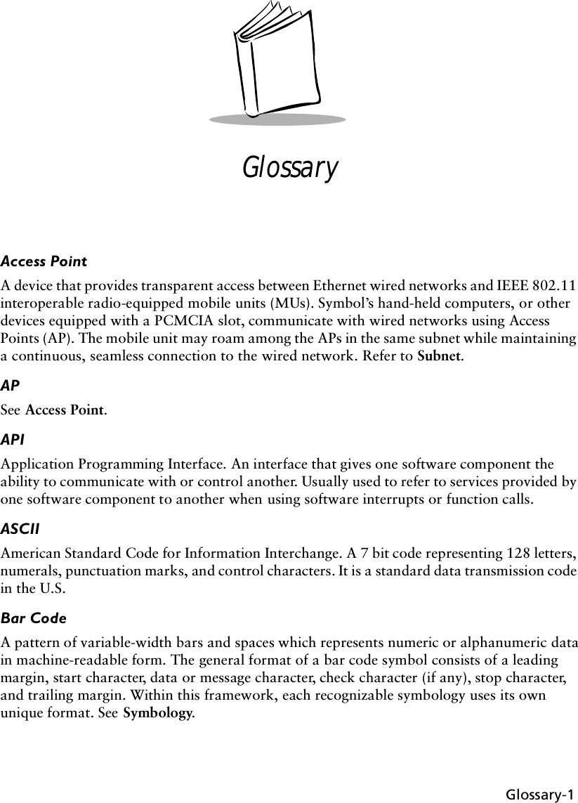 Glossary-1GlossaryAccess PointA device that provides transparent access between Ethernet wired networks and IEEE 802.11 interoperable radio-equipped mobile units (MUs). Symbol’s hand-held computers, or other devices equipped with a PCMCIA slot, communicate with wired networks using Access Points (AP). The mobile unit may roam among the APs in the same subnet while maintaining a continuous, seamless connection to the wired network. Refer to Subnet.APSee Access Point. APIApplication Programming Interface. An interface that gives one software component the ability to communicate with or control another. Usually used to refer to services provided by one software component to another when using software interrupts or function calls.ASCIIAmerican Standard Code for Information Interchange. A 7 bit code representing 128 letters, numerals, punctuation marks, and control characters. It is a standard data transmission code in the U.S.Bar CodeA pattern of variable-width bars and spaces which represents numeric or alphanumeric data in machine-readable form. The general format of a bar code symbol consists of a leading margin, start character, data or message character, check character (if any), stop character, and trailing margin. Within this framework, each recognizable symbology uses its own unique format. See Symbology.