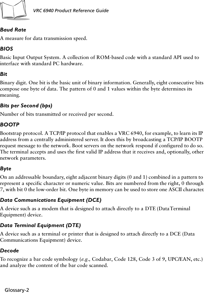 Glossary-2VRC 6940 Product Reference GuideBaud RateA measure for data transmission speed.BIOSBasic Input Output System. A collection of ROM-based code with a standard API used to interface with standard PC hardware.BitBinary digit. One bit is the basic unit of binary information. Generally, eight consecutive bits compose one byte of data. The pattern of 0 and 1 values within the byte determines its meaning. Bits per Second (bps)Number of bits transmitted or received per second.BOOTPBootstrap protocol. A TCP/IP protocol that enables a VRC 6940, for example, to learn its IP address from a centrally administered server. It does this by broadcasting a TCP/IP BOOTP request message to the network. Boot servers on the network respond if configured to do so. The terminal accepts and uses the first valid IP address that it receives and, optionally, other network parameters. ByteOn an addressable boundary, eight adjacent binary digits (0 and 1) combined in a pattern to represent a specific character or numeric value. Bits are numbered from the right, 0 through 7, with bit 0 the low-order bit. One byte in memory can be used to store one ASCII character.Data Communications Equipment (DCE)A device such as a modem that is designed to attach directly to a DTE (Data Terminal Equipment) device.Data Terminal Equipment (DTE)A device such as a terminal or printer that is designed to attach directly to a DCE (Data Communications Equipment) device.DecodeTo recognize a bar code symbology (e.g., Codabar, Code 128, Code 3 of 9, UPC/EAN, etc.) and analyze the content of the bar code scanned.